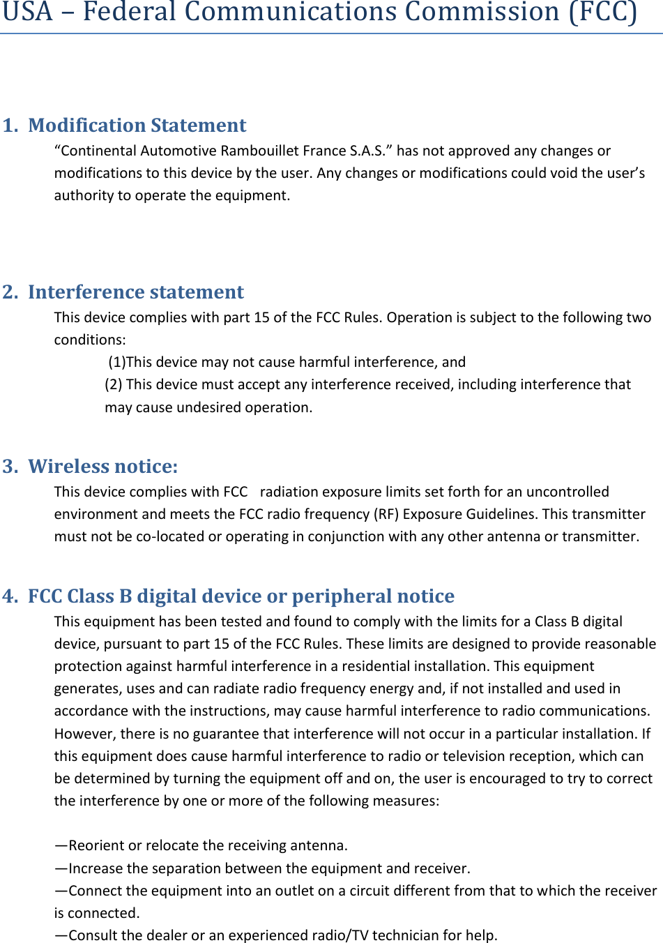 USA – Federal Communications Commission (FCC) 1. Modification Statement“Continental Automotive Rambouillet France S.A.S.” has not approved any changes or modifications to this device by the user. Any changes or modifications could void the user’s authority to operate the equipment. 2. Interference statementThis device complies with part 15 of the FCC Rules. Operation is subject to the following two conditions: (1)This device may not cause harmful interference, and (2) This device must accept any interference received, including interference thatmay cause undesired operation.3. Wireless notice:This device complies with FCCC radiation exposure limits set forth for an uncontrolled environment and meets the FCC radio frequency (RF) Exposure Guidelines. This transmitter must not be co-located or operating in conjunction with any other antenna or transmitter. 4. FCC Class B digital device or peripheral noticeThis equipment has been tested and found to comply with the limits for a Class B digital device, pursuant to part 15 of the FCC Rules. These limits are designed to provide reasonable protection against harmful interference in a residential installation. This equipment generates, uses and can radiate radio frequency energy and, if not installed and used in accordance with the instructions, may cause harmful interference to radio communications. However, there is no guarantee that interference will not occur in a particular installation. If this equipment does cause harmful interference to radio or television reception, which can be determined by turning the equipment off and on, the user is encouraged to try to correct the interference by one or more of the following measures: —Reorient or relocate the receiving antenna. —Increase the separation between the equipment and receiver. —Connect the equipment into an outlet on a circuit different from that to which the receiver is connected. —Consult the dealer or an experienced radio/TV technician for help.