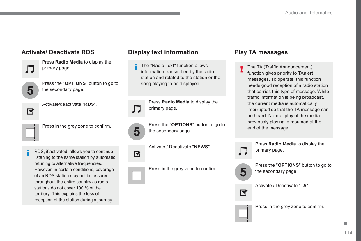 113.555 Audio and Telematics Transversal-Citroen_en_Chap02_RCC-2-2-0_ed01-2016  Press in the grey zone to confirm.    Press in the grey zone to confirm.     Press in the grey zone to confirm.     Press   Radio Media  to display the primary page.    Press   Radio Media  to display the primary page.    Press   Radio Media  to display the primary page.    Press  the  &quot; OPTIONS &quot; button to go to the secondary page.    Press  the  &quot; OPTIONS &quot; button to go to the secondary page.    Press  the  &quot; OPTIONS &quot; button to go to the secondary page.    Activate/deactivate  &quot; RDS &quot;.    Activate / Deactivate &quot; NEWS &quot;.    Activate / Deactivate &quot; TA &quot;.  TA &quot;.  TAActivate/ Deactivate RDS    RDS, if activated, allows you to continue listening to the same station by automatic retuning to alternative frequencies. However, in certain conditions, coverage of an RDS station may not be assured throughout the entire country as radio stations do not cover 100 % of the territory. This explains the loss of reception of the station during a journey.     The &quot;Radio Text&quot; function allows information transmitted by the radio station and related to the station or the song playing to be displayed.     Display  text  information     Play  TA  messages    The TA (Traffic Announcement) function gives priority to TAalert messages. To operate, this function needs good reception of a radio station that carries this type of message. While traffic information is being broadcast, the current media is automatically interrupted so that the TA message can be heard. Normal play of the media previously playing is resumed at the end of the message.  