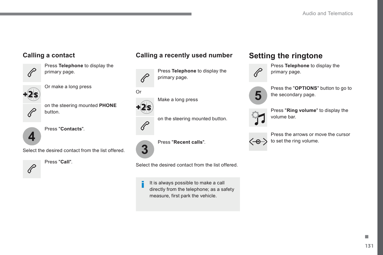131.435 Audio and Telematics Transversal-Citroen_en_Chap02_RCC-2-2-0_ed01-2016  on the steering mounted button.         Calling  a  contact        Setting  the  ringtone   Press   Telephone  to display the primary page.    Or make a long press    on the steering mounted  PHONEbutton.    Press  &quot; Contacts &quot;.    Select the desired contact from the list offered.    Press  &quot; Call &quot;.          Calling  a  recently  used  number    Press   Telephone  to display the primary page.    Make a long press    Press  &quot; Recent calls &quot;.    Select the desired contact from the list offered.    It is always possible to make a call directly from the telephone; as a safety measure, first park the vehicle.     Or    Press   Telephone  to display the primary page.    Press  &quot; Ring volume &quot; to display the volume  bar.    Press the arrows or move the cursor to set the ring volume.     Press  the  &quot; OPTIONS &quot; button to go to the secondary page.  
