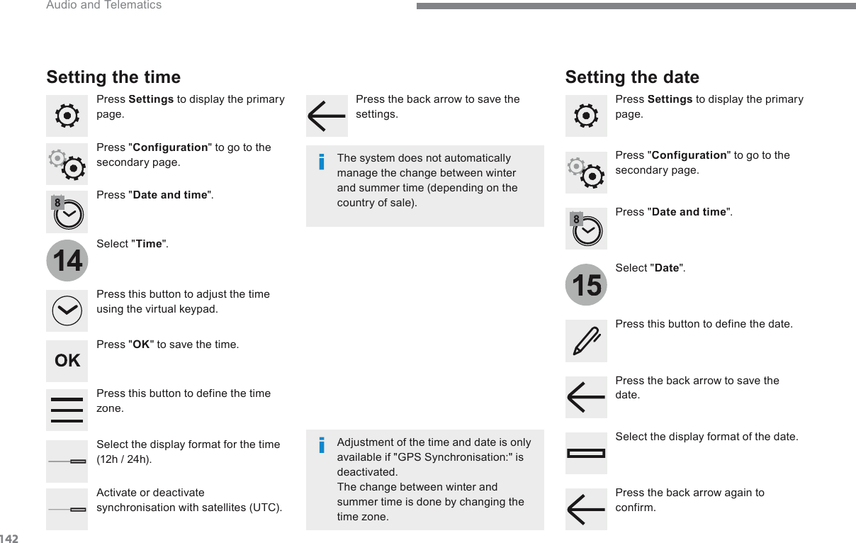 1421514 Audio and Telematics Transversal-Citroen_en_Chap02_RCC-2-2-0_ed01-2016  Press   Settings  to display the primary page.    Select  &quot; Date &quot;.    Select  &quot; Time &quot;.    Press  &quot; Date and time &quot;.    Adjustment of the time and date is only available if &quot;GPS Synchronisation:&quot; is deactivated.  The change between winter and summer time is done by changing the time zone.     The system does not automatically manage the change between winter and summer time (depending on the country  of  sale).   Setting the time   Press this button to define the date.    Press this button to adjust the time using the virtual keypad.    Press the back arrow to save the date.    Press this button to define the time z o n e .     Select the display format of the date.    Select the display format for the time (12h / 24h).    Activate  or  deactivate synchronisation with satellites (UTC).    Press   Settings  to display the primary page.    Press  &quot; Date and time &quot;.  Setting the date   Press  &quot; Configuration &quot; to go to the secondary page.    Press  &quot; Configuration &quot; to go to the secondary page.    Press  &quot; OK &quot; to save the time.    Press the back arrow to save the settings.    Press the back arrow again to confirm.  