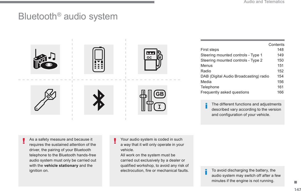 147. Audio and Telematics Transversal-Citroen_en_Chap03_RD6_ed01-2016     B l u e t o o t h  ®   audio  system    Contents  First steps  148Steering mounted controls - Type 1  149Steering mounted controls - Type 2  150Menus 151Radio 152DAB (Digital Audio Broadcasting) radio  154Media 156Telephone 161Frequently asked questions  166  Your audio system is coded in such a way that it will only operate in your vehicle.  All work on the system must be carried out exclusively by a dealer or qualified workshop, to avoid any risk of electrocution, fire or mechanical faults.    To avoid discharging the battery, the audio system may switch off after a few minutes if the engine is not running.     The different functions and adjustments described vary according to the version and configuration of your vehicle.    As a safety measure and because it requires the sustained attention of the driver, the pairing of your Bluetooth telephone to the Bluetooth hands-free audio system must only be carried out with the  vehicle stationary  and the ignition on.  