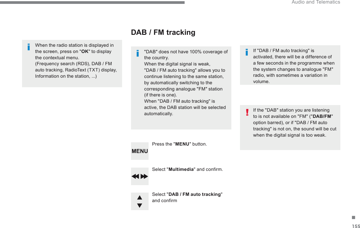 155. Audio and Telematics Transversal-Citroen_en_Chap03_RD6_ed01-2016  Select  &quot; Multimedia &quot;  and  confirm.    Select  &quot; DAB / FM auto tracking &quot; and  confirm    Press  the  &quot; MENU &quot;  button.    When the radio station is displayed in the screen, press on &quot; OK &quot; to display the contextual menu.  (Frequency search (RDS), DAB / FM auto tracking, RadioText (TXT) display, Information on the station, ...)         DAB  /  FM  tracking   &quot;DAB&quot; does not have 100% coverage of the country.  When the digital signal is weak, &quot;DAB / FM auto tracking&quot; allows you to continue listening to the same station, by automatically switching to the corresponding analogue &quot;FM&quot; station (if there is one).  When &quot;DAB / FM auto tracking&quot; is active, the DAB station will be selected automatically.    If &quot;DAB / FM auto tracking&quot; is activated, there will be a difference of a few seconds in the programme when the system changes to analogue &quot;FM&quot; radio, with sometimes a variation in volume.    If the &quot;DAB&quot; station you are listening to is not available on &quot;FM&quot; (&quot; DAB/FM &quot; option barred), or if &quot;DAB / FM auto tracking&quot; is not on, the sound will be cut when the digital signal is too weak.   
