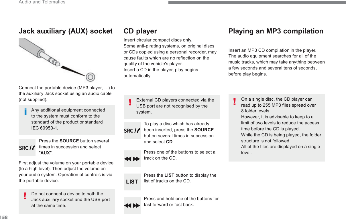 158 Audio and Telematics         Jack  auxiliary  (AUX)  socket   Connect the portable device (MP3 player, …) to the auxiliary Jack socket using an audio cable (not  supplied).    Press  the   SOURCE  button several times in succession and select &quot; AUX &quot;.    First adjust the volume on your portable device (to a high level). Then adjust the volume on your audio system. Operation of controls is via the portable device.    Do not connect a device to both the Jack auxiliary socket and the USB port at the same time.             CD  player   Insert circular compact discs only.  Some anti-pirating systems, on original discs or CDs copied using a personal recorder, may cause faults which are no reflection on the quality of the vehicle&apos;s player.  Insert a CD in the player, play begins automatically.    To play a disc which has already been inserted, press the SOURCEbutton several times in succession and select CD.    Press one of the buttons to select a track on the CD.    Press  the   LIST  button to display the list of tracks on the CD.    Press and hold one of the buttons for fast forward or fast back.             Playing  an  MP3  compilation   Insert an MP3 CD compilation in the player.  The audio equipment searches for all of the music tracks, which may take anything between a few seconds and several tens of seconds, before play begins.    On a single disc, the CD player can read up to 255 MP3 files spread over 8 folder levels.  However, it is advisable to keep to a limit of two levels to reduce the access time before the CD is played.  While the CD is being played, the folder structure is not followed.  All of the files are displayed on a single level.    External CD players connected via the USB port are not recognised by the system.    Any additional equipment connected to the system must conform to the standard of the product or standard IEC 60950-1.  