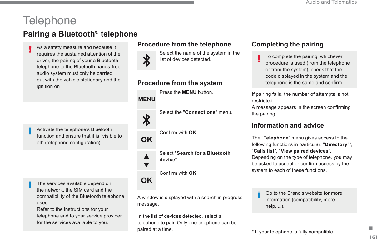 161. Audio and Telematics Transversal-Citroen_en_Chap03_RD6_ed01-2016 Telephone           Pairing  a  Bluetooth ®          Pairing  a  Bluetooth ®          Pairing  a  Bluetooth    telephone ®   telephone ®  As a safety measure and because it requires the sustained attention of the driver, the pairing of your a Bluetooth telephone to the Bluetooth hands-free audio system must only be carried out with the vehicle stationary and the ignition on    The services available depend on the network, the SIM card and the compatibility of the Bluetooth telephone used.  Refer to the instructions for your telephone and to your service provider for the services available to you.    Activate the telephone&apos;s Bluetooth function and ensure that it is &quot;visible to all&quot; (telephone configuration).    Go to the Brand&apos;s website for more information (compatibility, more help,  ...).       *   If your telephone is fully compatible.    The  &quot; Telephone &quot; menu gives access to the following functions in particular: &quot; Directory &quot;  *  ,  &quot; Calls list &quot;,  &quot; View paired devices &quot;.  Depending on the type of telephone, you may be asked to accept or confirm access by the system to each of these functions.    If pairing fails, the number of attempts is not restricted.  A message appears in the screen confirming the pairing.    Procedure  from  the  telephone    Completing  the  pairing    Procedure  from  the  system    Select the name of the system in the list of devices detected.    To complete the pairing, whichever procedure is used (from the telephone or from the system), check that the code displayed in the system and the telephone is the same and confirm.    Press  the   MENU   button.    Select  the  &quot; Connections &quot;  menu.    Confirm  with   OK .    A window is displayed with a search in progress message.    In the list of devices detected, select a telephone to pair. Only one telephone can be paired at a time.    Confirm  with   OK .    Select  &quot; Search for a Bluetooth device &quot;.    Information  and  advice  