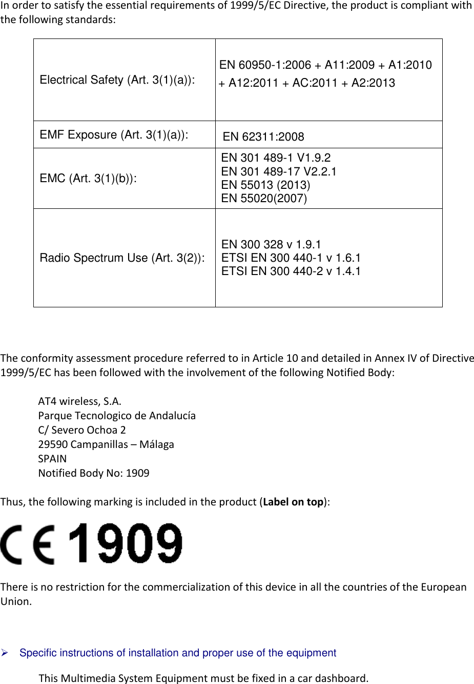 In order to satisfy the essential requirements of 1999/5/EC Directive, the product is compliant with the following standards: The conformity assessment procedure referred to in Article 10 and detailed in Annex IV of Directive 1999/5/EC has been followed with the involvement of the following Notified Body: AT4 wireless, S.A. Parque Tecnologico de Andalucía C/ Severo Ochoa 2 29590 Campanillas – Málaga SPAIN Notified Body No: 1909 Thus, the following marking is included in the product (Label on top): There is no restriction for the commercialization of this device in all the countries of the European Union.  Specific instructions of installation and proper use of the equipmentThis Multimedia System Equipment must be fixed in a car dashboard. Electrical Safety (Art. 3(1)(a)): EN 60950-1:2006 + A11:2009 + A1:2010 + A12:2011 + AC:2011 + A2:2013  EMF Exposure (Art. 3(1)(a)):  EN 62311:2008 EMC (Art. 3(1)(b)): EN 301 489-1 V1.9.2 EN 301 489-17 V2.2.1 EN 55013 (2013) EN 55020(2007) Radio Spectrum Use (Art. 3(2)):  EN 300 328 v 1.9.1 ETSI EN 300 440-1 v 1.6.1 ETSI EN 300 440-2 v 1.4.1 