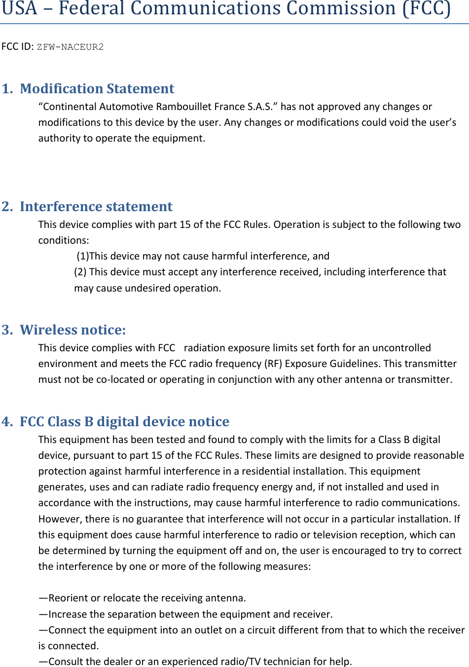 USA – Federal Communications Commission (FCC) FCC ID: ZFW-NACEUR21. Modification Statement“Continental Automotive Rambouillet France S.A.S.” has not approved any changes or modifications to this device by the user. Any changes or modifications could void the user’s authority to operate the equipment. 2. Interference statementThis device complies with part 15 of the FCC Rules. Operation is subject to the following two conditions:  (1)This device may not cause harmful interference, and (2) This device must accept any interference received, including interference thatmay cause undesired operation.3. Wireless notice:This device complies with FCCC radiation exposure limits set forth for an uncontrolled environment and meets the FCC radio frequency (RF) Exposure Guidelines. This transmitter must not be co-located or operating in conjunction with any other antenna or transmitter. 4. FCC Class B digital device noticeThis equipment has been tested and found to comply with the limits for a Class B digital device, pursuant to part 15 of the FCC Rules. These limits are designed to provide reasonable protection against harmful interference in a residential installation. This equipment generates, uses and can radiate radio frequency energy and, if not installed and used in accordance with the instructions, may cause harmful interference to radio communications. However, there is no guarantee that interference will not occur in a particular installation. If this equipment does cause harmful interference to radio or television reception, which can be determined by turning the equipment off and on, the user is encouraged to try to correct the interference by one or more of the following measures: —Reorient or relocate the receiving antenna. —Increase the separation between the equipment and receiver. —Connect the equipment into an outlet on a circuit different from that to which the receiver is connected. —Consult the dealer or an experienced radio/TV technician for help. 