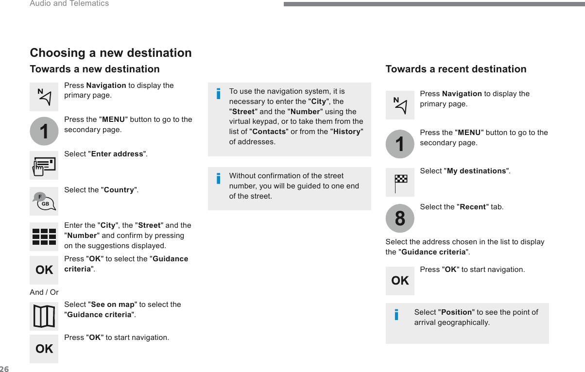 26118 Audio and Telematics   Choosing a new destination   Select  &quot; Enter address &quot;.    Select  &quot; See on map &quot; to select the &quot; Guidance criteria &quot;.    Select  the  &quot; Country &quot;.    Press  &quot; OK &quot; to select the &quot; Guidance criteria &quot;.    Press  &quot; OK &quot; to start navigation.    Press  &quot; OK &quot; to start navigation.    And  /  Or    Press   Navigation  to display the primary page.    Press  the  &quot; MENU &quot; button to go to the secondary page.    Towards  a  new  destination     Towards  a  recent  destination    Select  &quot; My destinations &quot;.    Press   Navigation  to display the primary page.    Press  the  &quot; MENU &quot; button to go to the secondary page.    Enter  the  &quot; City &quot;, the &quot; Street &quot; and the &quot; Number &quot; and confirm by pressing on the suggestions displayed.    Select  the  &quot; Recent &quot;  tab.    Select the address chosen in the list to display the &quot; Guidance criteria &quot;.    To use the navigation system, it is necessary to enter the &quot; City &quot;,  the &quot; Street &quot; and the &quot; Number &quot; using the virtual keypad, or to take them from the list of &quot; Contacts &quot; or from the &quot; History &quot; of  addresses.    Without confirmation of the street number, you will be guided to one end of  the  street.     Select  &quot; Position &quot; to see the point of arrival geographically.   