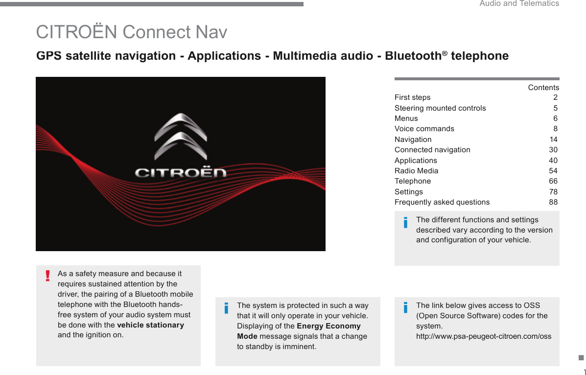 1. Audio and Telematics        CITROËN  Connect  Nav   GPS satellite navigation - Applications - Multimedia audio - Bluetooth ®  GPS satellite navigation - Applications - Multimedia audio - Bluetooth ®  GPS satellite navigation - Applications - Multimedia audio - Bluetooth    telephone ®   telephone ®  Contents  First steps  2Steering mounted controls  5Menus 6Voice commands  8Navigation  14Connected navigation  30Applications  40Radio Media  54Telephone 66Settings  78Frequently asked questions  88  The system is protected in such a way that it will only operate in your vehicle.  Displaying of the  Energy Economy Mode  message signals that a change to standby is imminent.    The different functions and settings described vary according to the version and configuration of your vehicle.    The link below gives access to OSS (Open Source Software) codes for the system.  http://www.psa-peugeot-citroen.com/oss     As a safety measure and because it requires sustained attention by the driver, the pairing of a Bluetooth mobile telephone with the Bluetooth hands-free system of your audio system must be done with the  vehicle stationaryand the ignition on.  