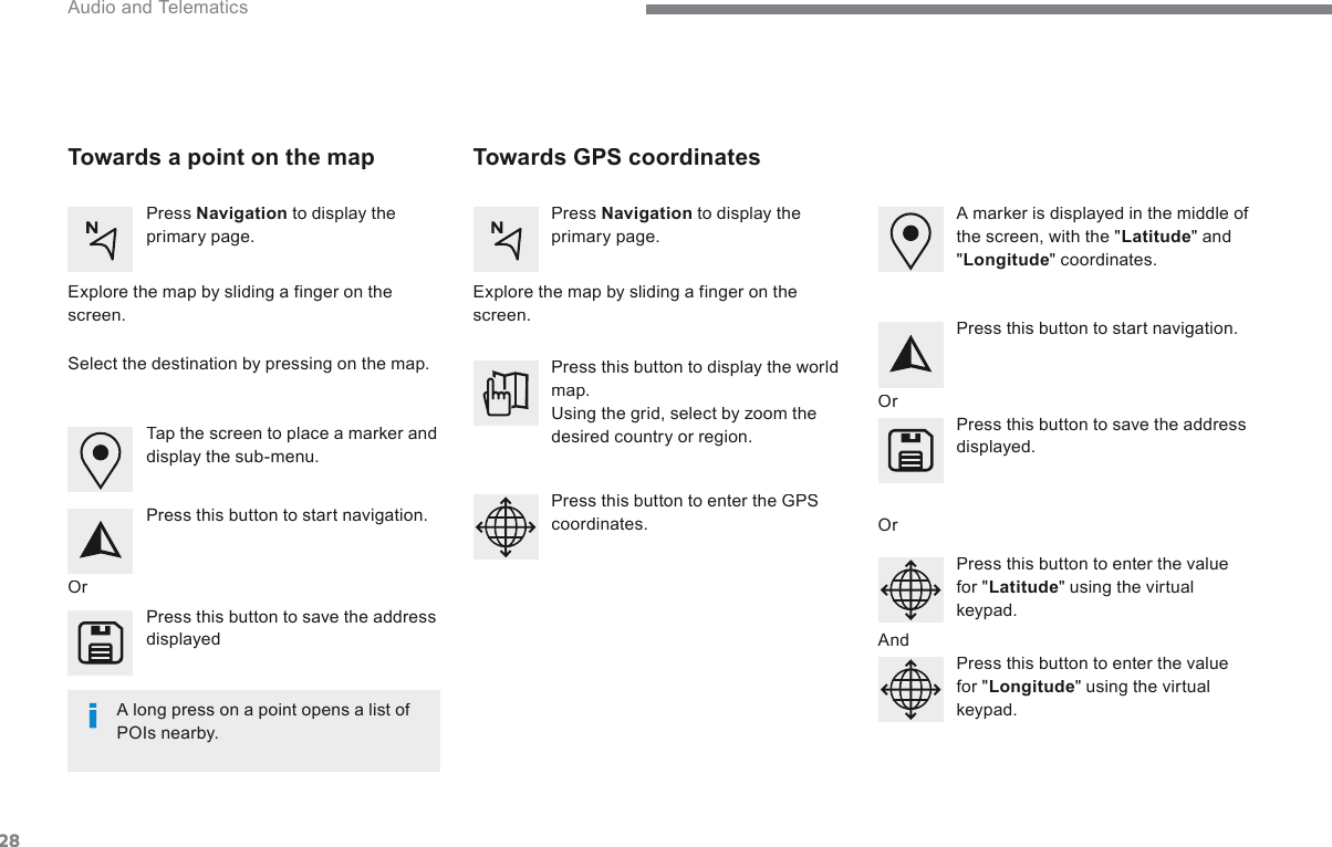 28 Audio and Telematics        Towards  GPS  coordinates     Towards a point on the map    Press   Navigation  to display the primary page.    Press   Navigation  to display the primary page.    Explore the map by sliding a finger on the screen.    Explore the map by sliding a finger on the screen.    Tap the screen to place a marker and display the sub-menu.    Or    Or    Or    And    Select the destination by pressing on the map.    Press this button to start navigation.    Press this button to start navigation.    Press this button to display the world map.  Using the grid, select by zoom the desired country or region.    Press this button to save the address displayed    Press this button to save the address displayed.    Press this button to enter the GPS coordinates.    Press this button to enter the value for &quot; Latitude &quot; using the virtual k e y p a d .     Press this button to enter the value for &quot; Longitude &quot; using the virtual k e y p a d .      A marker is displayed in the middle of the screen, with the &quot; Latitude &quot;  and &quot; Longitude &quot;  coordinates.    A long press on a point opens a list of POIs  nearby.   