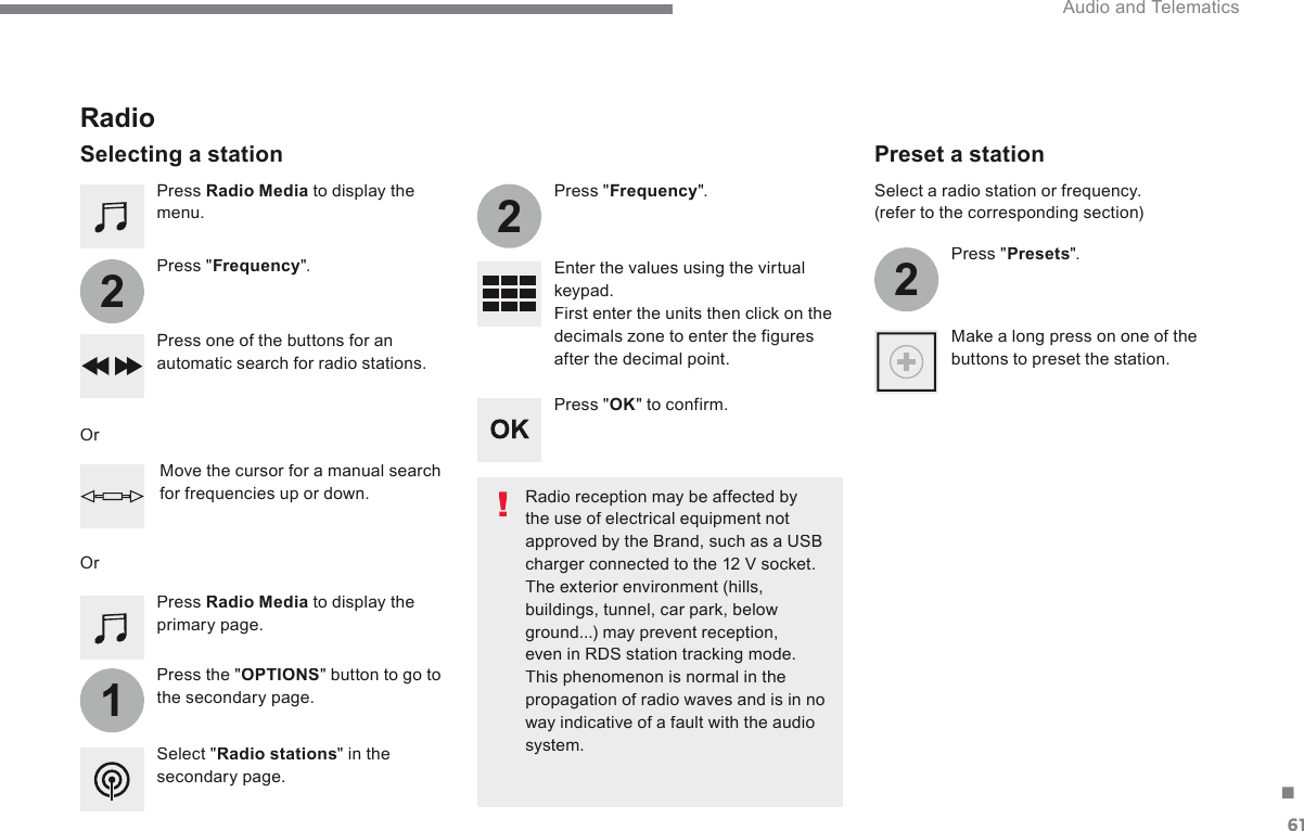 61.1222 Audio and Telematics   Press   Radio Media  to display the menu.    Press  the  &quot; OPTIONS &quot; button to go to the secondary page.    Press  &quot; Frequency &quot;.    Press  &quot; Frequency &quot;.    Enter the values using the virtual keypad.  First enter the units then click on the decimals zone to enter the figures after the decimal point.    Press one of the buttons for an automatic search for radio stations.    Press   Radio Media  to display the primary page.          Radio   Selecting  a  station    Radio reception may be affected by the use of electrical equipment not approved by the Brand, such as a USB charger connected to the 12 V socket.  The exterior environment (hills, buildings, tunnel, car park, below ground...) may prevent reception, even in RDS station tracking mode. This phenomenon is normal in the propagation of radio waves and is in no way indicative of a fault with the audio system.     Select  &quot; Radio stations &quot; in the secondary page.    Or    Or    Move the cursor for a manual search for frequencies up or down.    Select a radio station or frequency.  (refer to the corresponding section)    Press  &quot; Presets &quot;.    Make a long press on one of the buttons to preset the station.            Preset  a  station    Press  &quot; OK &quot;  to  confirm.  