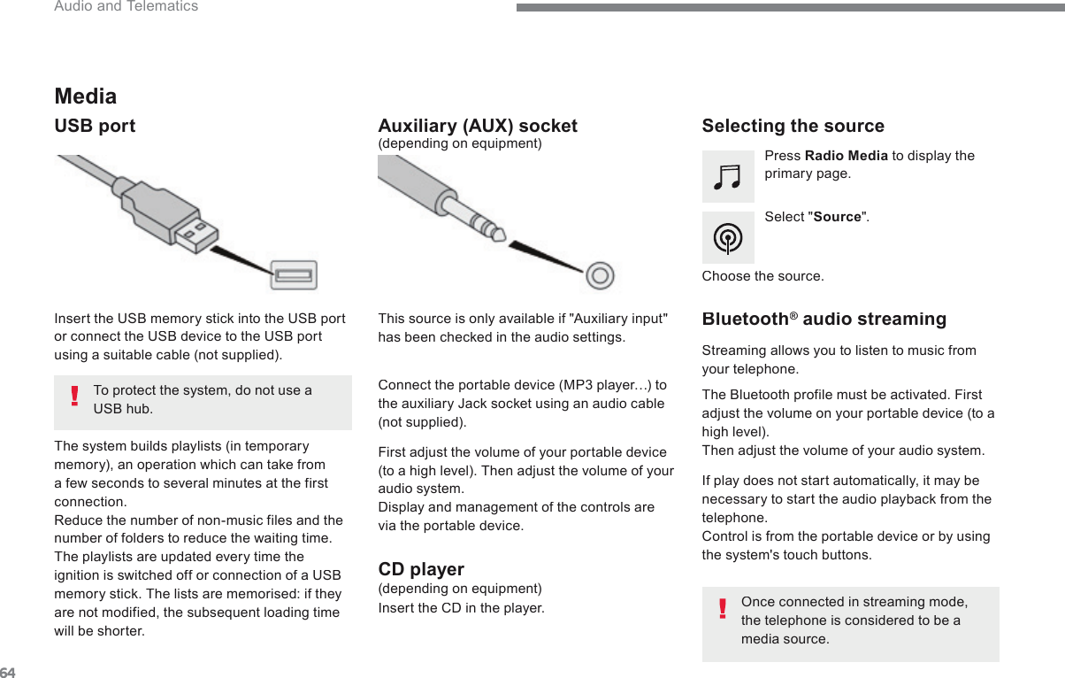 64 Audio and Telematics           Media   USB  port                   Selecting  the  source    Select  &quot; Source &quot;.    Press   Radio Media  to display the primary page.    The system builds playlists (in temporary memory), an operation which can take from a few seconds to several minutes at the first connection.  Reduce the number of non-music files and the number of folders to reduce the waiting time.  The playlists are updated every time the ignition is switched off or connection of a USB memory stick. The lists are memorised: if they are not modified, the subsequent loading time will  be  shorter.     Insert the USB memory stick into the USB port or connect the USB device to the USB port using a suitable cable (not supplied).                   Auxiliary  (AUX)  socket    First adjust the volume of your portable device (to a high level). Then adjust the volume of your audio system.  Display and management of the controls are via the portable device.     This source is only available if &quot;Auxiliary input&quot; has been checked in the audio settings.    (depending on equipment)    Connect the portable device (MP3 player…) to the auxiliary Jack socket using an audio cable (not  supplied).    Choose  the  source.          Bluetooth ®       Bluetooth ®       Bluetooth    audio  streaming  ®   audio  streaming  ®  Streaming allows you to listen to music from your  telephone.    The Bluetooth profile must be activated. First adjust the volume on your portable device (to a high level).  Then adjust the volume of your audio system.    If play does not start automatically, it may be necessary to start the audio playback from the telephone.  Control is from the portable device or by using the system&apos;s touch buttons.    Once connected in streaming mode, the telephone is considered to be a media  source.     To protect the system, do not use a USB hub.             CD  player    (depending on equipment)    Insert the CD in the player.   