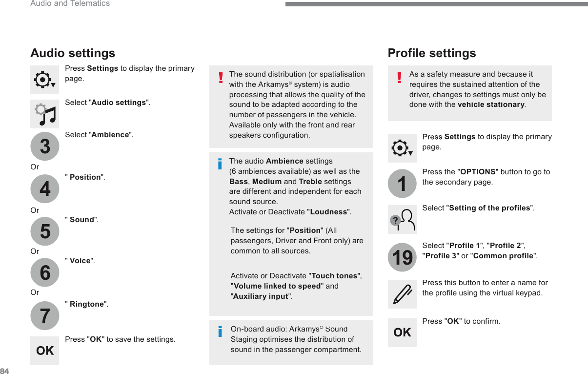 8434567119 Audio and Telematics   Press   Settings  to display the primary page.        Profile  settings   Audio  settings   Press   Settings  to display the primary page.    Select  &quot; Audio settings &quot;.    Select  &quot; Ambience &quot;.    Or    &quot;   Position &quot;.    Or    &quot;   Sound &quot;.    Or    &quot;   Voice &quot;.    Or    &quot;   Ringtone &quot;.    On-board audio: Arkamys ©   Sound ©   Sound ©Staging optimises the distribution of sound in the passenger compartment.     The settings for &quot; Position &quot;  (All passengers, Driver and Front only) are common to all sources.    Activate or Deactivate &quot; Touch tones &quot;, &quot; Volume linked to speed &quot;  and &quot; Auxiliary input &quot;.    The sound distribution (or spatialisation with the Arkamys ©  system) is audio ©  system) is audio ©processing that allows the quality of the sound to be adapted according to the number of passengers in the vehicle.  Available only with the front and rear speakers configuration.    The  audio   Ambience  settings (6 ambiences available) as well as the Bass ,   Medium  and  Treble  settings are different and independent for each sound source.  Activate or Deactivate &quot; Loudness &quot;.    Press  &quot; OK &quot; to save the settings.    Press  &quot; OK &quot;  to  confirm.    Press  the  &quot; OPTIONS &quot; button to go to the secondary page.    Select  &quot; Profile 1 &quot;,  &quot; Profile 2 &quot;, &quot; Profile 3 &quot; or &quot; Common profile &quot;.    Select  &quot; Setting of the profiles &quot;.    Press this button to enter a name for the profile using the virtual keypad.    As a safety measure and because it requires the sustained attention of the driver, changes to settings must only be done with the  vehicle stationary .  vehicle stationary .  vehicle stationary