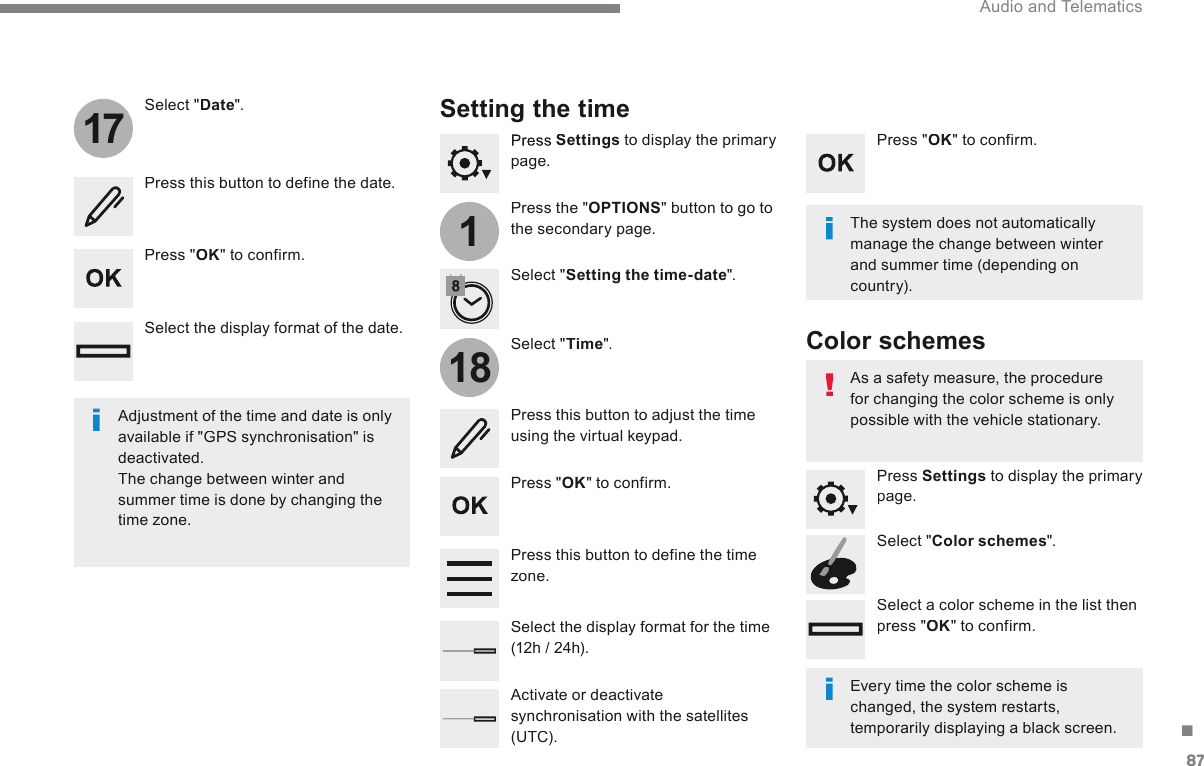 87.11718 Audio and Telematics   Press   Settings  to display the primary page.    Press  the  &quot; OPTIONS &quot; button to go to the secondary page.    Select  &quot; Date &quot;.    Select  &quot; Time &quot;.    Select  &quot; Setting the time-date &quot;.    Adjustment of the time and date is only available if &quot;GPS synchronisation&quot; is deactivated.  The change between winter and summer time is done by changing the time zone.     The system does not automatically manage the change between winter and summer time (depending on country).             Setting  the  time   Press this button to define the date.    Press this button to adjust the time using the virtual keypad.    Press  &quot; OK &quot;  to  confirm.    Press  &quot; OK &quot;  to  confirm.    Press  &quot; OK &quot;  to  confirm.    Press this button to define the time z o n e .     Select the display format of the date.    Select the display format for the time (12h / 24h).    Activate  or  deactivate synchronisation with the satellites (UTC).    Every time the color scheme is changed, the system restarts, temporarily displaying a black screen.     As a safety measure, the procedure for changing the color scheme is only possible with the vehicle stationary.    Press   Settings  to display the primary page.    Select  &quot; Color schemes &quot;.    Select a color scheme in the list then press &quot; OK &quot;  to  confirm.    Color  schemes   
