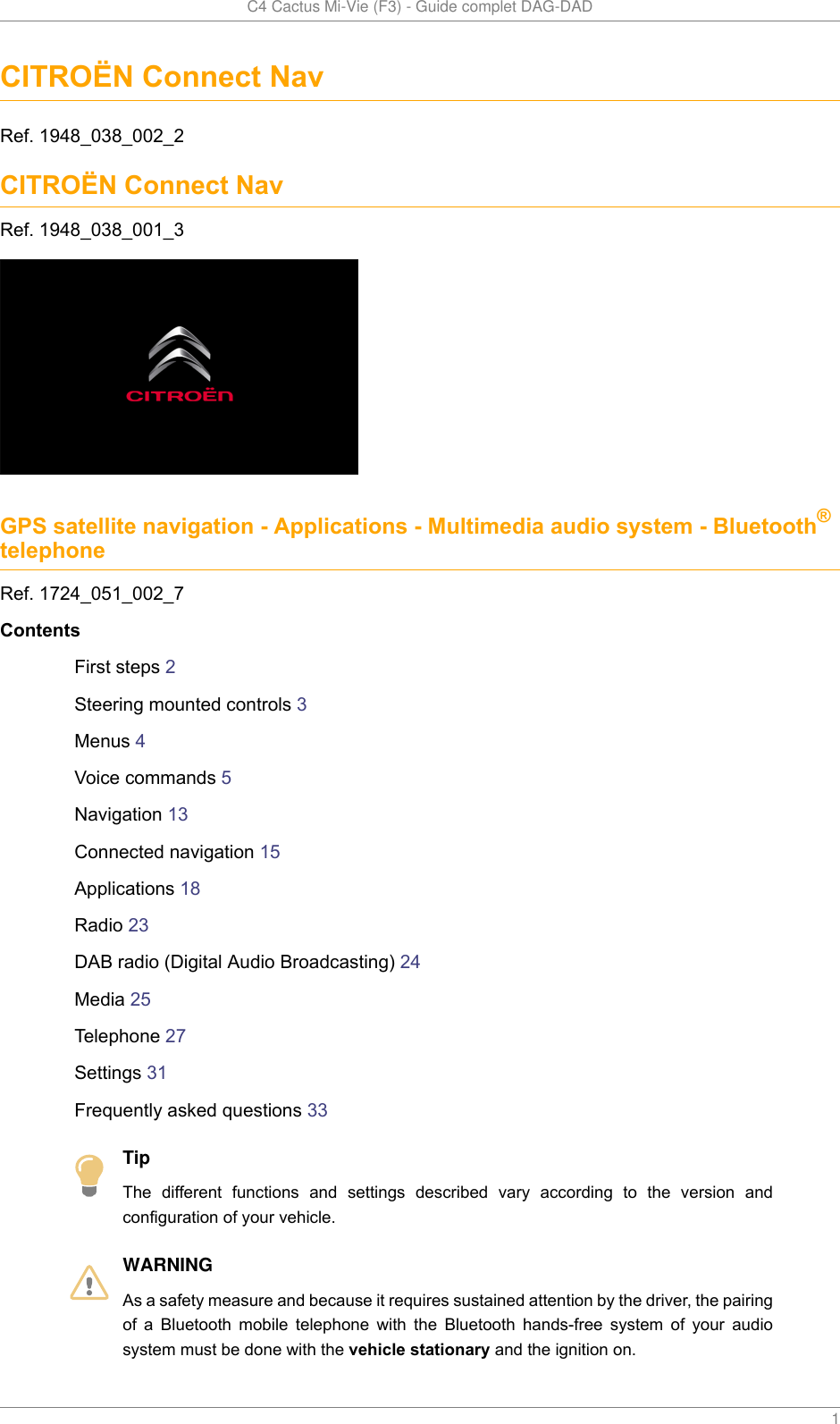   C4 Cactus Mi-Vie (F3) - Guide complet DAG-DAD    1CITROËN Connect NavRef. 1948_038_002_2CITROËN Connect NavRef. 1948_038_001_3GPS satellite navigation - Applications - Multimedia audio system - Bluetooth®telephoneRef. 1724_051_002_7ContentsFirst steps 2Steering mounted controls 3Menus 4Voice commands 5Navigation 13Connected navigation 15Applications 18Radio 23DAB radio (Digital Audio Broadcasting) 24Media 25Telephone 27Settings 31Frequently asked questions 33TipThe  different  functions  and  settings  described  vary  according  to  the  version  andconfiguration of your vehicle.WARNINGAs a safety measure and because it requires sustained attention by the driver, the pairingof  a  Bluetooth  mobile  telephone  with  the  Bluetooth  hands-free  system  of  your  audiosystem must be done with the vehicle stationary and the ignition on.