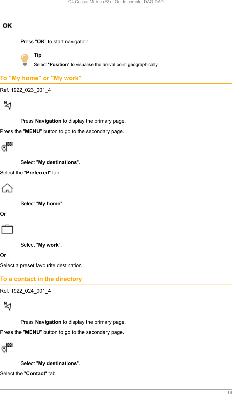   C4 Cactus Mi-Vie (F3) - Guide complet DAG-DAD    16Press &quot;OK&quot; to start navigation.TipSelect &quot;Position&quot; to visualise the arrival point geographically.To &quot;My home&quot; or &quot;My work&quot;Ref. 1922_023_001_4Press Navigation to display the primary page.Press the &quot;MENU&quot; button to go to the secondary page.Select &quot;My destinations&quot;.Select the &quot;Preferred&quot; tab.Select &quot;My home&quot;.OrSelect &quot;My work&quot;.OrSelect a preset favourite destination.To a contact in the directoryRef. 1922_024_001_4Press Navigation to display the primary page.Press the &quot;MENU&quot; button to go to the secondary page.Select &quot;My destinations&quot;.Select the &quot;Contact&quot; tab.