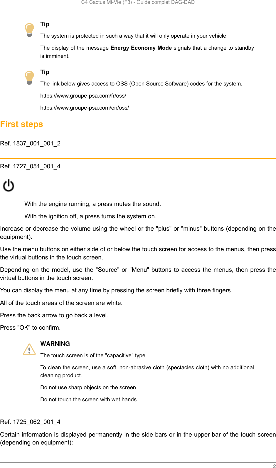   C4 Cactus Mi-Vie (F3) - Guide complet DAG-DAD    2TipThe system is protected in such a way that it will only operate in your vehicle.The display of the message Energy Economy Mode signals that a change to standbyis imminent.TipThe link below gives access to OSS (Open Source Software) codes for the system.https://www.groupe-psa.com/fr/oss/https://www.groupe-psa.com/en/oss/First stepsRef. 1837_001_001_2Ref. 1727_051_001_4With the engine running, a press mutes the sound.With the ignition off, a press turns the system on.Increase or decrease the volume using the wheel or the &quot;plus&quot; or &quot;minus&quot; buttons (depending on theequipment).Use the menu buttons on either side of or below the touch screen for access to the menus, then pressthe virtual buttons in the touch screen.Depending on the model, use the &quot;Source&quot; or &quot;Menu&quot; buttons to access the menus, then press thevirtual buttons in the touch screen.You can display the menu at any time by pressing the screen briefly with three fingers.All of the touch areas of the screen are white.Press the back arrow to go back a level.Press &quot;OK&quot; to confirm.WARNINGThe touch screen is of the &quot;capacitive&quot; type.To clean the screen, use a soft, non-abrasive cloth (spectacles cloth) with no additionalcleaning product.Do not use sharp objects on the screen.Do not touch the screen with wet hands.Ref. 1725_062_001_4Certain information is displayed permanently in the side bars or in the upper bar of the touch screen(depending on equipment):