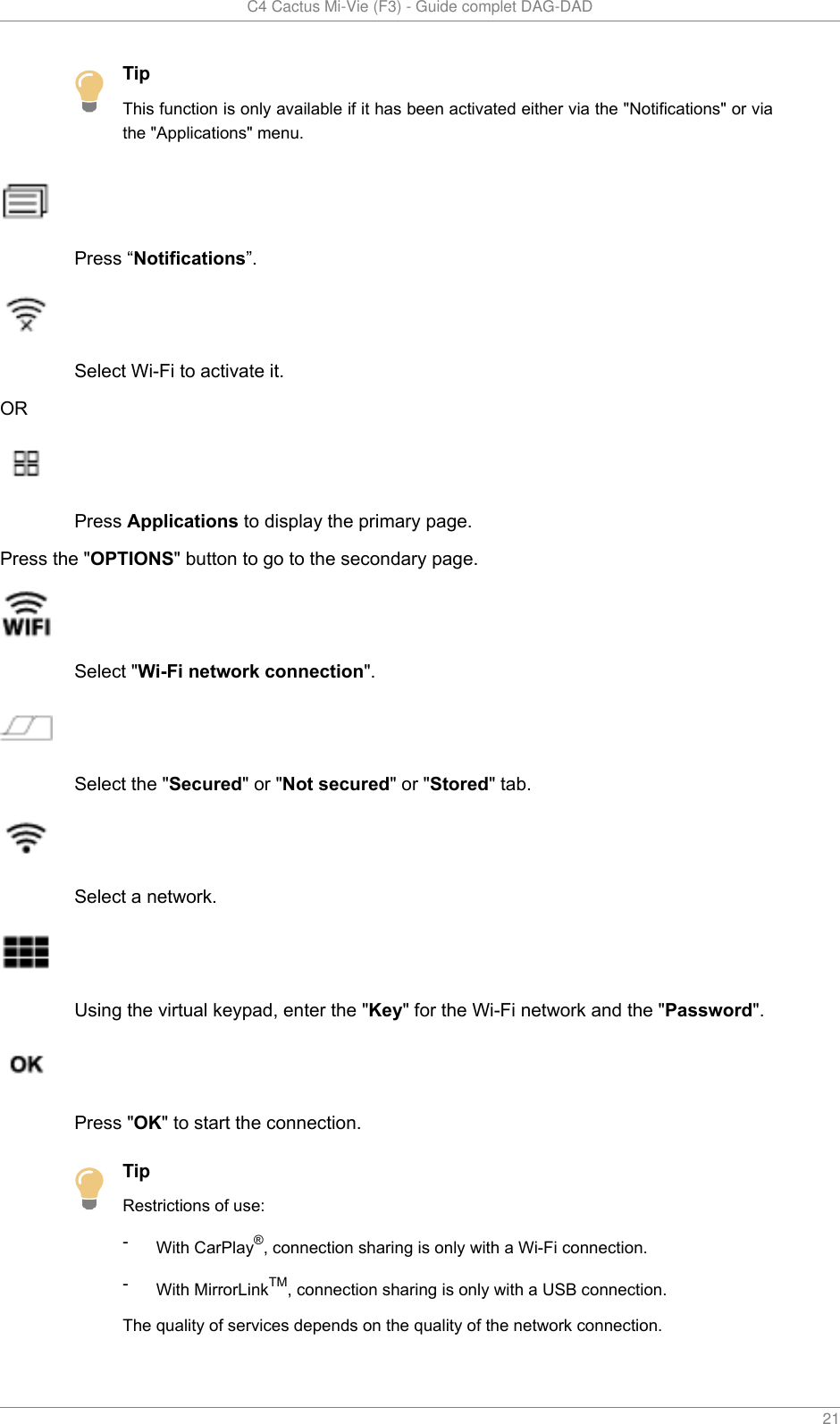   C4 Cactus Mi-Vie (F3) - Guide complet DAG-DAD    21TipThis function is only available if it has been activated either via the &quot;Notifications&quot; or viathe &quot;Applications&quot; menu.Press “Notifications”.Select Wi-Fi to activate it.ORPress Applications to display the primary page.Press the &quot;OPTIONS&quot; button to go to the secondary page.Select &quot;Wi-Fi network connection&quot;.Select the &quot;Secured&quot; or &quot;Not secured&quot; or &quot;Stored&quot; tab.Select a network.Using the virtual keypad, enter the &quot;Key&quot; for the Wi-Fi network and the &quot;Password&quot;.Press &quot;OK&quot; to start the connection.TipRestrictions of use:-With CarPlay®, connection sharing is only with a Wi-Fi connection.-With MirrorLinkTM, connection sharing is only with a USB connection.The quality of services depends on the quality of the network connection.