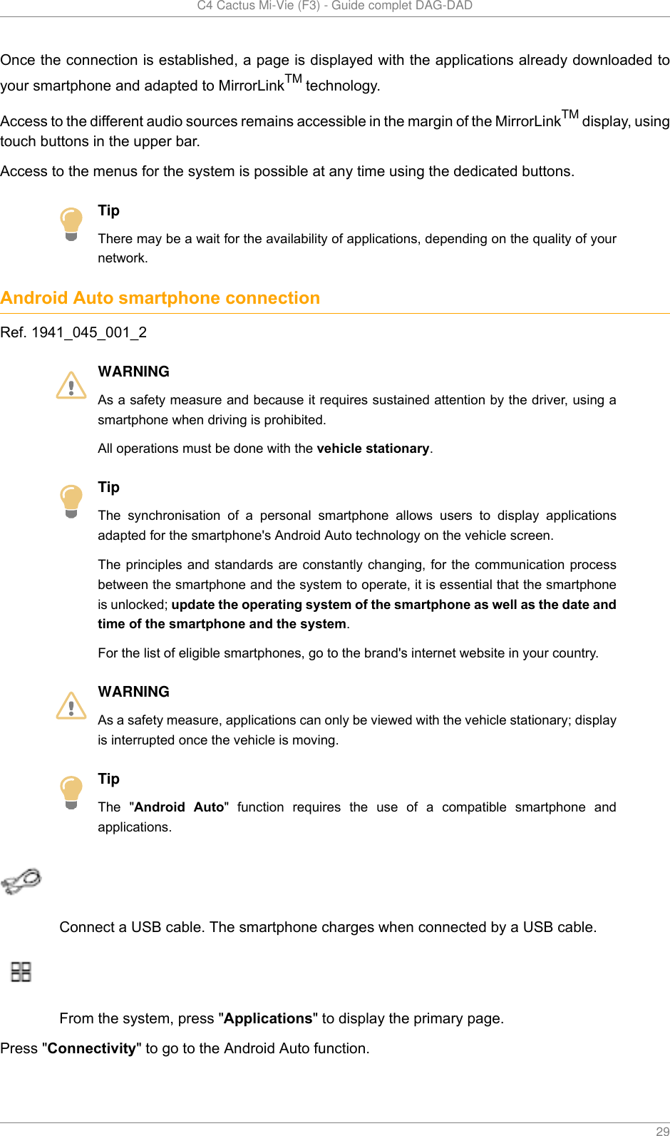   C4 Cactus Mi-Vie (F3) - Guide complet DAG-DAD    29Once the connection is established, a page is displayed with the applications already downloaded toyour smartphone and adapted to MirrorLinkTM technology.Access to the different audio sources remains accessible in the margin of the MirrorLinkTM display, usingtouch buttons in the upper bar.Access to the menus for the system is possible at any time using the dedicated buttons.TipThere may be a wait for the availability of applications, depending on the quality of yournetwork.Android Auto smartphone connectionRef. 1941_045_001_2WARNINGAs a safety measure and because it requires sustained attention by the driver, using asmartphone when driving is prohibited.All operations must be done with the vehicle stationary.TipThe  synchronisation  of  a  personal  smartphone  allows  users  to  display  applicationsadapted for the smartphone&apos;s Android Auto technology on the vehicle screen.The principles and  standards are constantly  changing, for the communication processbetween the smartphone and the system to operate, it is essential that the smartphoneis unlocked; update the operating system of the smartphone as well as the date andtime of the smartphone and the system.For the list of eligible smartphones, go to the brand&apos;s internet website in your country.WARNINGAs a safety measure, applications can only be viewed with the vehicle stationary; displayis interrupted once the vehicle is moving.TipThe  &quot;Android  Auto&quot;  function  requires  the  use  of  a  compatible  smartphone  andapplications.Connect a USB cable. The smartphone charges when connected by a USB cable.From the system, press &quot;Applications&quot; to display the primary page.Press &quot;Connectivity&quot; to go to the Android Auto function.