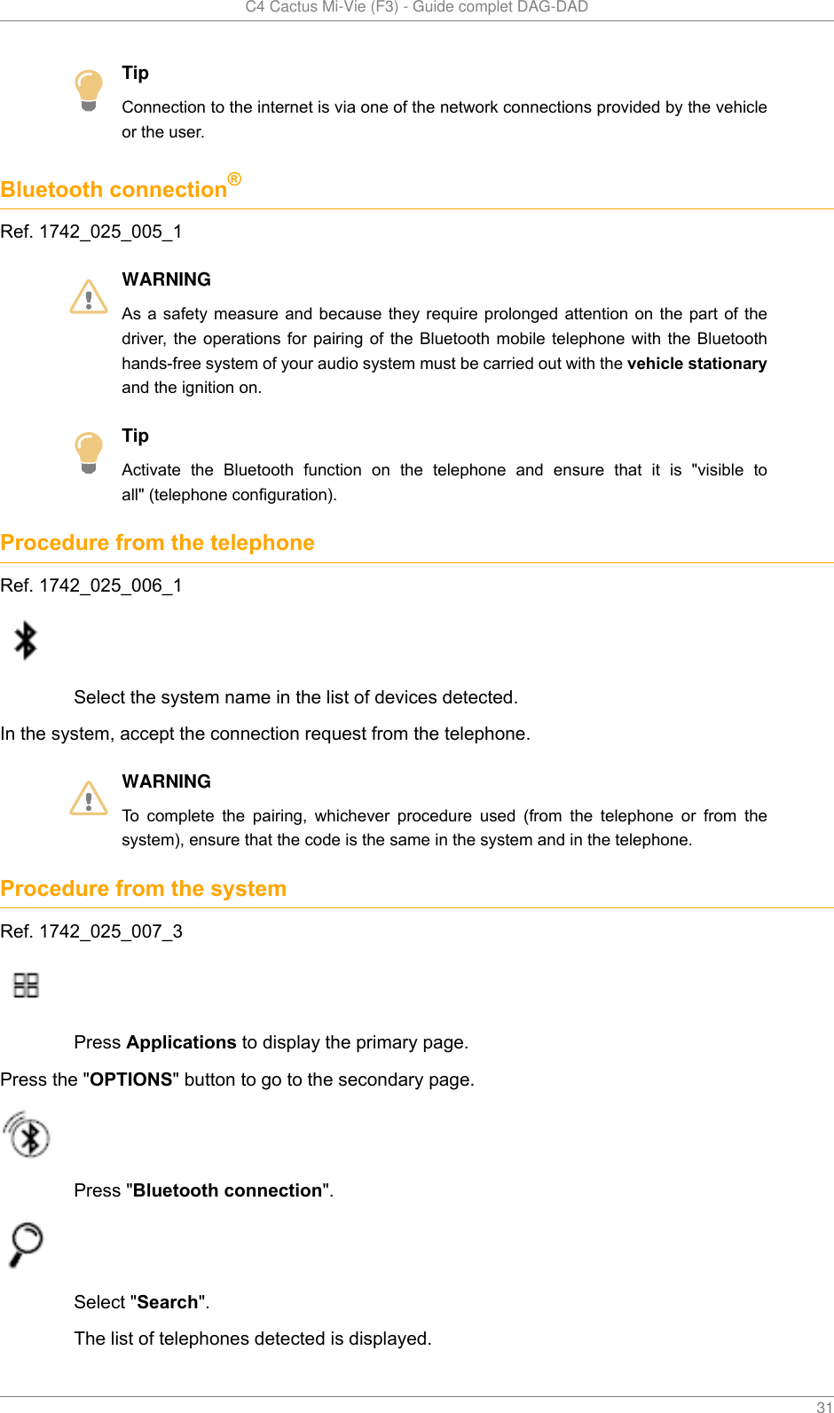   C4 Cactus Mi-Vie (F3) - Guide complet DAG-DAD    31TipConnection to the internet is via one of the network connections provided by the vehicleor the user.Bluetooth connection®Ref. 1742_025_005_1WARNINGAs a  safety measure  and  because they  require prolonged  attention  on the  part of  thedriver,  the operations for  pairing  of  the  Bluetooth  mobile  telephone with the  Bluetoothhands-free system of your audio system must be carried out with the vehicle stationaryand the ignition on.TipActivate  the  Bluetooth  function  on  the  telephone  and  ensure  that  it  is  &quot;visible  toall&quot; (telephone configuration).Procedure from the telephoneRef. 1742_025_006_1Select the system name in the list of devices detected.In the system, accept the connection request from the telephone.WARNINGTo  complete  the  pairing,  whichever  procedure  used  (from  the  telephone  or  from  thesystem), ensure that the code is the same in the system and in the telephone.Procedure from the systemRef. 1742_025_007_3Press Applications to display the primary page.Press the &quot;OPTIONS&quot; button to go to the secondary page.Press &quot;Bluetooth connection&quot;.Select &quot;Search&quot;.The list of telephones detected is displayed.