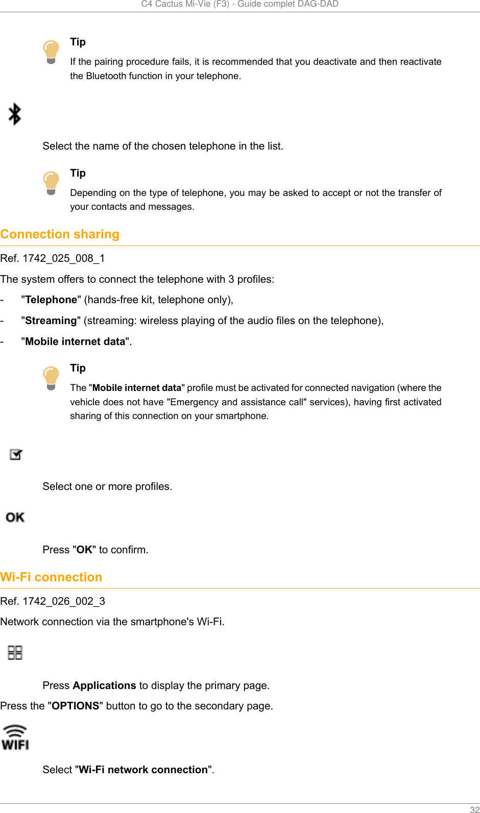   C4 Cactus Mi-Vie (F3) - Guide complet DAG-DAD    32TipIf the pairing procedure fails, it is recommended that you deactivate and then reactivatethe Bluetooth function in your telephone.Select the name of the chosen telephone in the list.TipDepending on the type of telephone, you may be asked to accept or not the transfer ofyour contacts and messages.Connection sharingRef. 1742_025_008_1The system offers to connect the telephone with 3 profiles:- &quot;Telephone&quot; (hands-free kit, telephone only),- &quot;Streaming&quot; (streaming: wireless playing of the audio files on the telephone),- &quot;Mobile internet data&quot;.TipThe &quot;Mobile internet data&quot; profile must be activated for connected navigation (where thevehicle does not have &quot;Emergency and assistance call&quot; services), having first activatedsharing of this connection on your smartphone.Select one or more profiles.Press &quot;OK&quot; to confirm.Wi-Fi connectionRef. 1742_026_002_3Network connection via the smartphone&apos;s Wi-Fi.Press Applications to display the primary page.Press the &quot;OPTIONS&quot; button to go to the secondary page.Select &quot;Wi-Fi network connection&quot;.