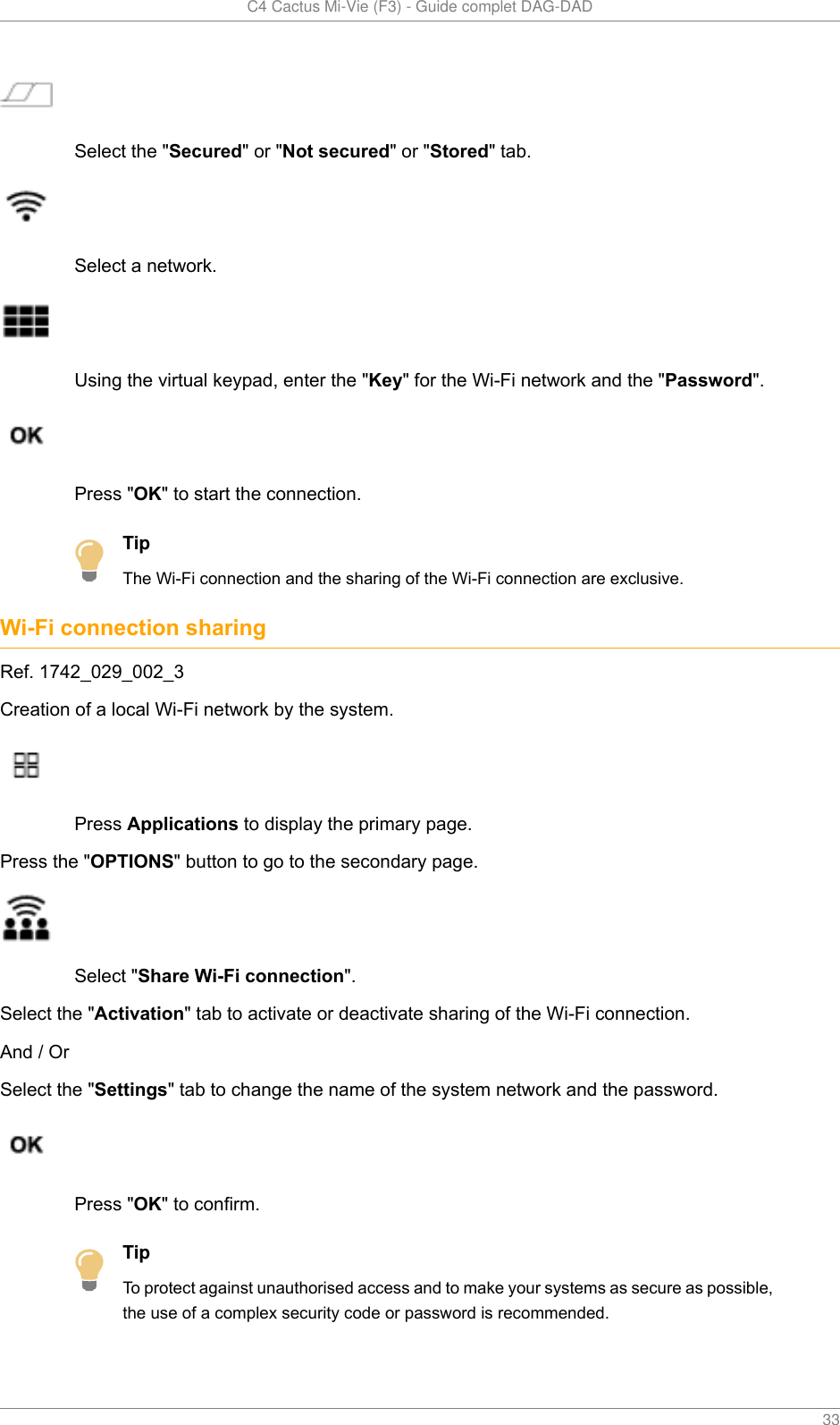   C4 Cactus Mi-Vie (F3) - Guide complet DAG-DAD    33Select the &quot;Secured&quot; or &quot;Not secured&quot; or &quot;Stored&quot; tab.Select a network.Using the virtual keypad, enter the &quot;Key&quot; for the Wi-Fi network and the &quot;Password&quot;.Press &quot;OK&quot; to start the connection.TipThe Wi-Fi connection and the sharing of the Wi-Fi connection are exclusive.Wi-Fi connection sharingRef. 1742_029_002_3Creation of a local Wi-Fi network by the system.Press Applications to display the primary page.Press the &quot;OPTIONS&quot; button to go to the secondary page.Select &quot;Share Wi-Fi connection&quot;.Select the &quot;Activation&quot; tab to activate or deactivate sharing of the Wi-Fi connection.And / OrSelect the &quot;Settings&quot; tab to change the name of the system network and the password.Press &quot;OK&quot; to confirm.TipTo protect against unauthorised access and to make your systems as secure as possible,the use of a complex security code or password is recommended.