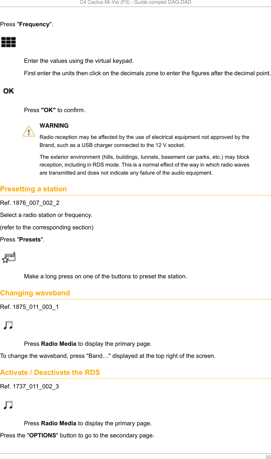   C4 Cactus Mi-Vie (F3) - Guide complet DAG-DAD    35Press &quot;Frequency&quot;.Enter the values using the virtual keypad.First enter the units then click on the decimals zone to enter the figures after the decimal point.Press &quot;OK&quot; to confirm.WARNINGRadio reception may be affected by the use of electrical equipment not approved by theBrand, such as a USB charger connected to the 12 V socket.The exterior environment (hills, buildings, tunnels, basement car parks, etc.) may blockreception, including in RDS mode. This is a normal effect of the way in which radio wavesare transmitted and does not indicate any failure of the audio equipment.Presetting a stationRef. 1876_007_002_2Select a radio station or frequency.(refer to the corresponding section)Press &quot;Presets&quot;.Make a long press on one of the buttons to preset the station.Changing wavebandRef. 1875_011_003_1Press Radio Media to display the primary page.To change the waveband, press &quot;Band…&quot; displayed at the top right of the screen.Activate / Deactivate the RDSRef. 1737_011_002_3Press Radio Media to display the primary page.Press the &quot;OPTIONS&quot; button to go to the secondary page.