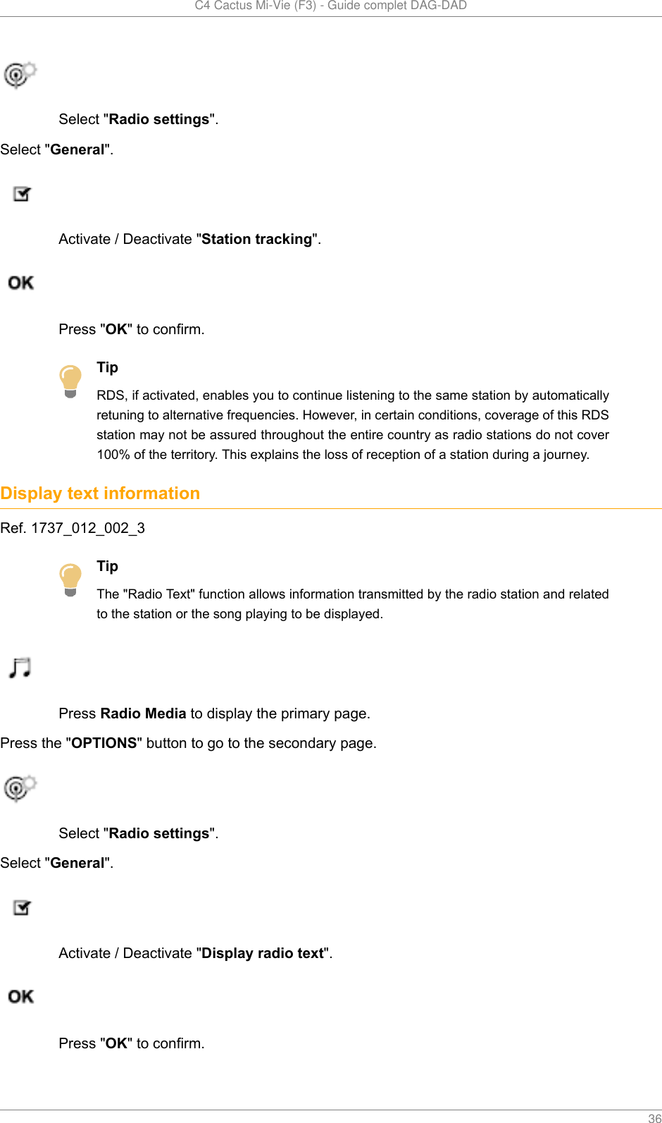   C4 Cactus Mi-Vie (F3) - Guide complet DAG-DAD    36Select &quot;Radio settings&quot;.Select &quot;General&quot;.Activate / Deactivate &quot;Station tracking&quot;.Press &quot;OK&quot; to confirm.TipRDS, if activated, enables you to continue listening to the same station by automaticallyretuning to alternative frequencies. However, in certain conditions, coverage of this RDSstation may not be assured throughout the entire country as radio stations do not cover100% of the territory. This explains the loss of reception of a station during a journey.Display text informationRef. 1737_012_002_3TipThe &quot;Radio Text&quot; function allows information transmitted by the radio station and relatedto the station or the song playing to be displayed.Press Radio Media to display the primary page.Press the &quot;OPTIONS&quot; button to go to the secondary page.Select &quot;Radio settings&quot;.Select &quot;General&quot;.Activate / Deactivate &quot;Display radio text&quot;.Press &quot;OK&quot; to confirm.