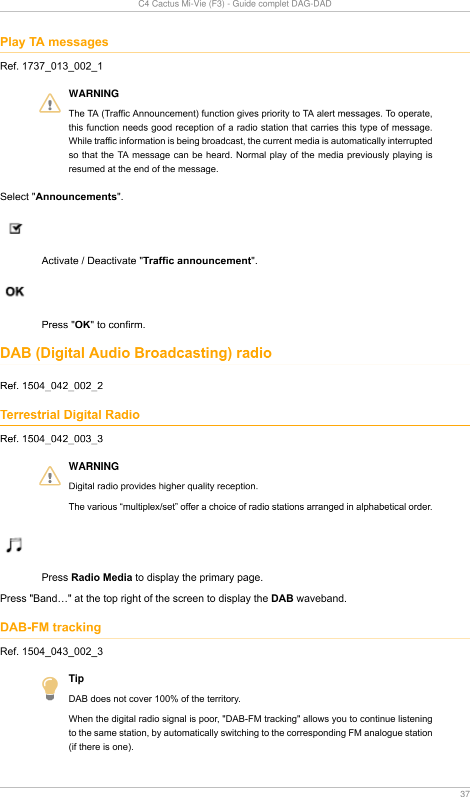   C4 Cactus Mi-Vie (F3) - Guide complet DAG-DAD    37Play TA messagesRef. 1737_013_002_1WARNINGThe TA (Traffic Announcement) function gives priority to TA alert messages. To operate,this function needs good reception of a radio station that carries this type of message.While traffic information is being broadcast, the current media is automatically interruptedso that the TA message can be heard. Normal play of the media previously playing isresumed at the end of the message.Select &quot;Announcements&quot;.Activate / Deactivate &quot;Traffic announcement&quot;.Press &quot;OK&quot; to confirm.DAB (Digital Audio Broadcasting) radioRef. 1504_042_002_2Terrestrial Digital RadioRef. 1504_042_003_3WARNINGDigital radio provides higher quality reception.The various “multiplex/set” offer a choice of radio stations arranged in alphabetical order.Press Radio Media to display the primary page.Press &quot;Band…&quot; at the top right of the screen to display the DAB waveband.DAB-FM trackingRef. 1504_043_002_3TipDAB does not cover 100% of the territory.When the digital radio signal is poor, &quot;DAB-FM tracking&quot; allows you to continue listeningto the same station, by automatically switching to the corresponding FM analogue station(if there is one).