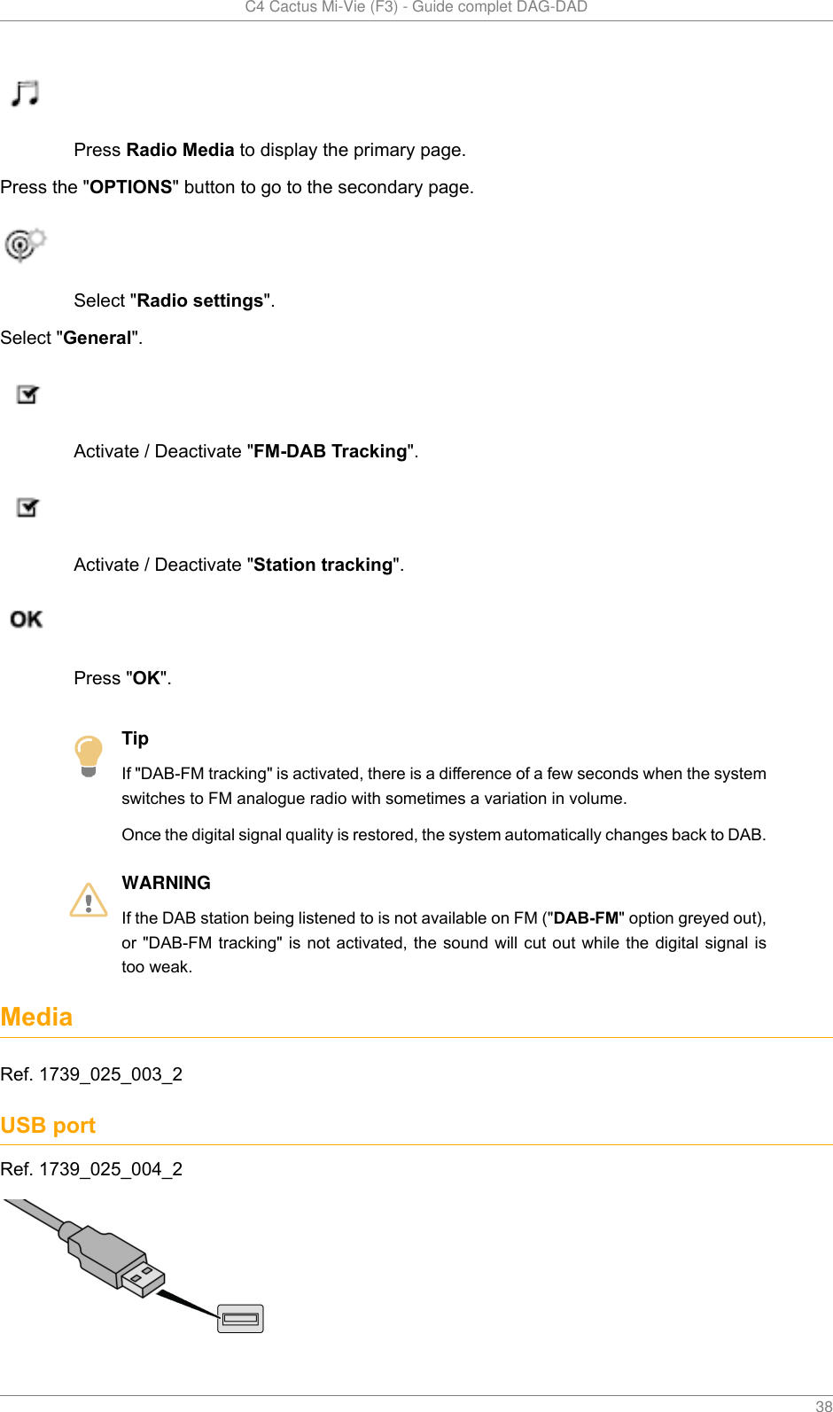   C4 Cactus Mi-Vie (F3) - Guide complet DAG-DAD    38Press Radio Media to display the primary page.Press the &quot;OPTIONS&quot; button to go to the secondary page.Select &quot;Radio settings&quot;.Select &quot;General&quot;.Activate / Deactivate &quot;FM-DAB Tracking&quot;.Activate / Deactivate &quot;Station tracking&quot;.Press &quot;OK&quot;.TipIf &quot;DAB-FM tracking&quot; is activated, there is a difference of a few seconds when the systemswitches to FM analogue radio with sometimes a variation in volume.Once the digital signal quality is restored, the system automatically changes back to DAB.WARNINGIf the DAB station being listened to is not available on FM (&quot;DAB-FM&quot; option greyed out),or &quot;DAB-FM tracking&quot; is not  activated, the  sound will cut out while  the digital  signal istoo weak.MediaRef. 1739_025_003_2USB portRef. 1739_025_004_2