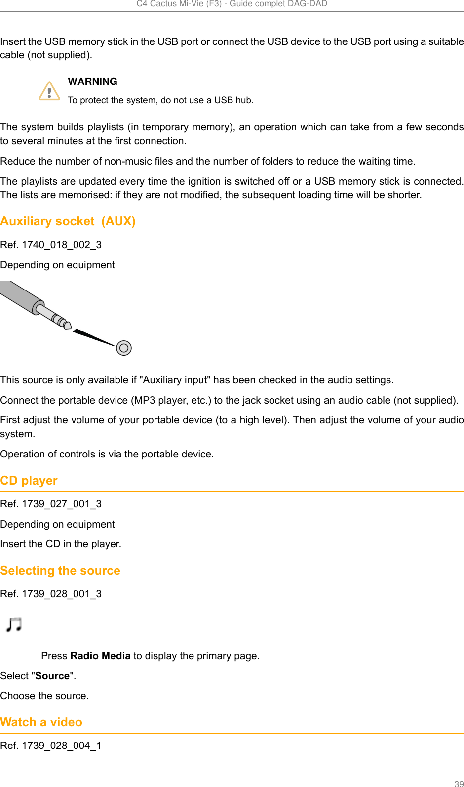   C4 Cactus Mi-Vie (F3) - Guide complet DAG-DAD    39Insert the USB memory stick in the USB port or connect the USB device to the USB port using a suitablecable (not supplied).WARNINGTo protect the system, do not use a USB hub.The system builds playlists (in temporary memory), an operation which can take from a few secondsto several minutes at the first connection.Reduce the number of non-music files and the number of folders to reduce the waiting time.The playlists are updated every time the ignition is switched off or a USB memory stick is connected.The lists are memorised: if they are not modified, the subsequent loading time will be shorter.Auxiliary socket  (AUX)Ref. 1740_018_002_3Depending on equipmentThis source is only available if &quot;Auxiliary input&quot; has been checked in the audio settings.Connect the portable device (MP3 player, etc.) to the jack socket using an audio cable (not supplied).First adjust the volume of your portable device (to a high level). Then adjust the volume of your audiosystem.Operation of controls is via the portable device.CD playerRef. 1739_027_001_3Depending on equipmentInsert the CD in the player.Selecting the sourceRef. 1739_028_001_3Press Radio Media to display the primary page.Select &quot;Source&quot;.Choose the source.Watch a videoRef. 1739_028_004_1