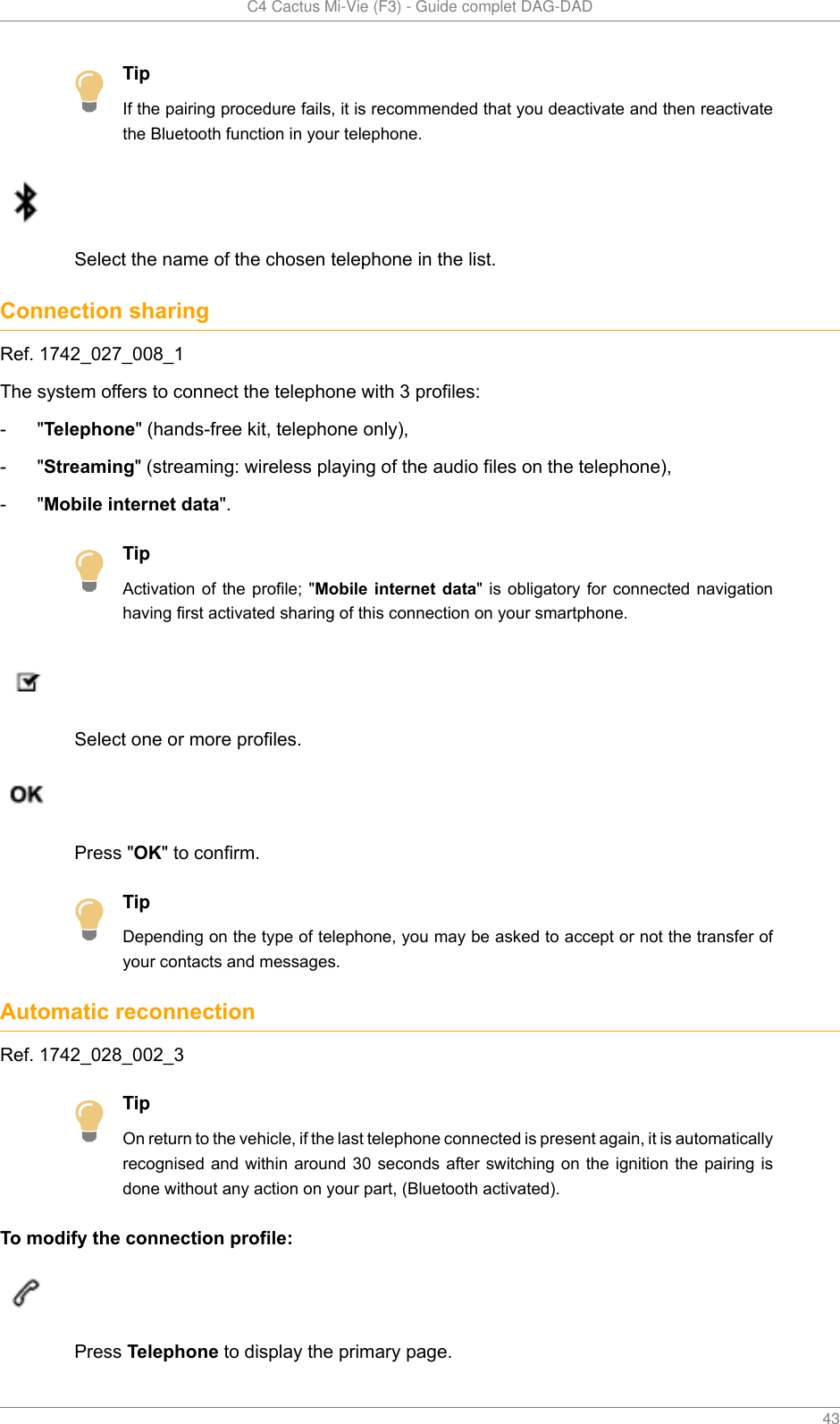   C4 Cactus Mi-Vie (F3) - Guide complet DAG-DAD    43TipIf the pairing procedure fails, it is recommended that you deactivate and then reactivatethe Bluetooth function in your telephone.Select the name of the chosen telephone in the list.Connection sharingRef. 1742_027_008_1The system offers to connect the telephone with 3 profiles:- &quot;Telephone&quot; (hands-free kit, telephone only),- &quot;Streaming&quot; (streaming: wireless playing of the audio files on the telephone),- &quot;Mobile internet data&quot;.TipActivation of  the  profile;  &quot;Mobile internet data&quot;  is  obligatory  for connected navigationhaving first activated sharing of this connection on your smartphone.Select one or more profiles.Press &quot;OK&quot; to confirm.TipDepending on the type of telephone, you may be asked to accept or not the transfer ofyour contacts and messages.Automatic reconnectionRef. 1742_028_002_3TipOn return to the vehicle, if the last telephone connected is present again, it is automaticallyrecognised and within  around 30 seconds after switching on the ignition the pairing isdone without any action on your part, (Bluetooth activated).To modify the connection profile:Press Telephone to display the primary page.
