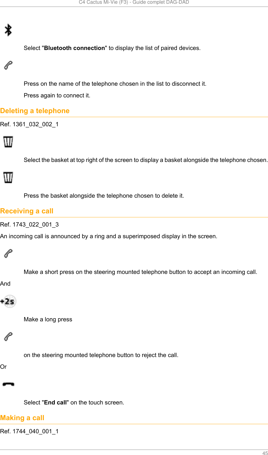   C4 Cactus Mi-Vie (F3) - Guide complet DAG-DAD    45Select &quot;Bluetooth connection&quot; to display the list of paired devices.Press on the name of the telephone chosen in the list to disconnect it.Press again to connect it.Deleting a telephoneRef. 1361_032_002_1Select the basket at top right of the screen to display a basket alongside the telephone chosen.Press the basket alongside the telephone chosen to delete it.Receiving a callRef. 1743_022_001_3An incoming call is announced by a ring and a superimposed display in the screen.Make a short press on the steering mounted telephone button to accept an incoming call.AndMake a long presson the steering mounted telephone button to reject the call.OrSelect &quot;End call&quot; on the touch screen.Making a callRef. 1744_040_001_1