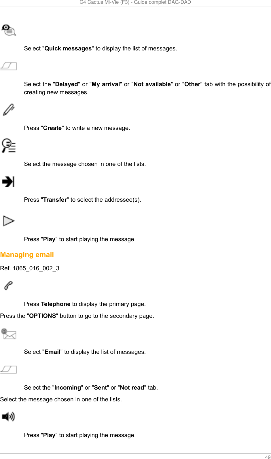   C4 Cactus Mi-Vie (F3) - Guide complet DAG-DAD    49Select &quot;Quick messages&quot; to display the list of messages.Select the &quot;Delayed&quot; or &quot;My arrival&quot; or &quot;Not available&quot; or &quot;Other&quot; tab with the possibility ofcreating new messages.Press &quot;Create&quot; to write a new message.Select the message chosen in one of the lists.Press &quot;Transfer&quot; to select the addressee(s).Press &quot;Play&quot; to start playing the message.Managing emailRef. 1865_016_002_3Press Telephone to display the primary page.Press the &quot;OPTIONS&quot; button to go to the secondary page.Select &quot;Email&quot; to display the list of messages.Select the &quot;Incoming&quot; or &quot;Sent&quot; or &quot;Not read&quot; tab.Select the message chosen in one of the lists.Press &quot;Play&quot; to start playing the message.