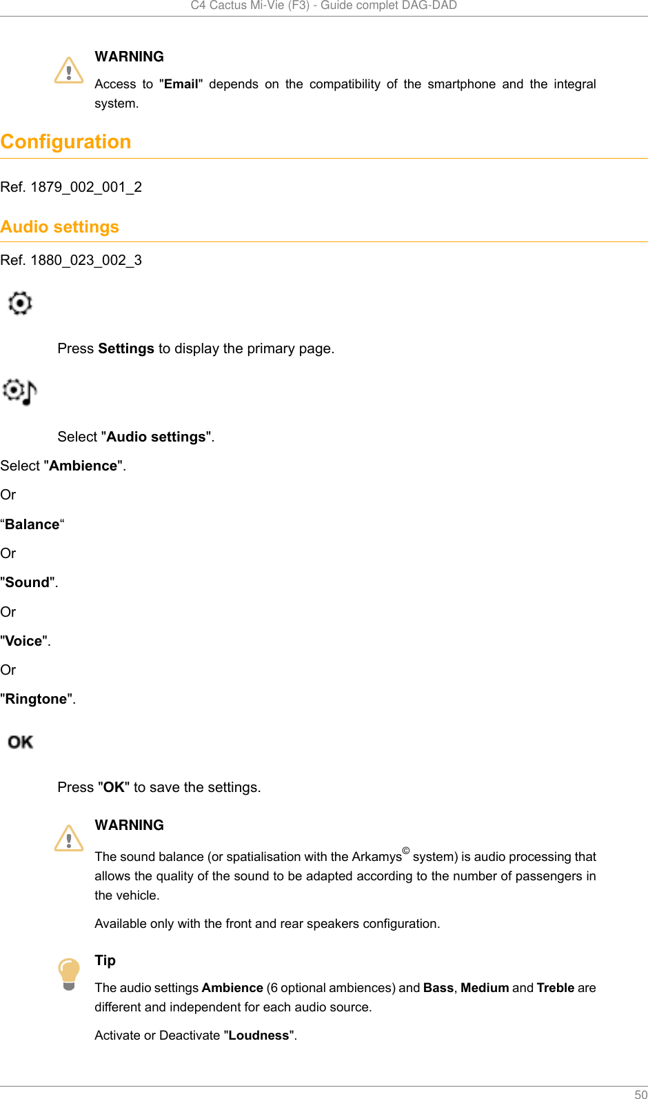  C4 Cactus Mi-Vie (F3) - Guide complet DAG-DAD    50WARNINGAccess  to  &quot;Email&quot;  depends  on  the  compatibility  of  the  smartphone  and  the  integralsystem.ConfigurationRef. 1879_002_001_2Audio settingsRef. 1880_023_002_3Press Settings to display the primary page.Select &quot;Audio settings&quot;.Select &quot;Ambience&quot;.Or“Balance“Or&quot;Sound&quot;.Or&quot;Voice&quot;.Or&quot;Ringtone&quot;.Press &quot;OK&quot; to save the settings.WARNINGThe sound balance (or spatialisation with the Arkamys© system) is audio processing thatallows the quality of the sound to be adapted according to the number of passengers inthe vehicle.Available only with the front and rear speakers configuration.TipThe audio settings Ambience (6 optional ambiences) and Bass, Medium and Treble aredifferent and independent for each audio source.Activate or Deactivate &quot;Loudness&quot;.