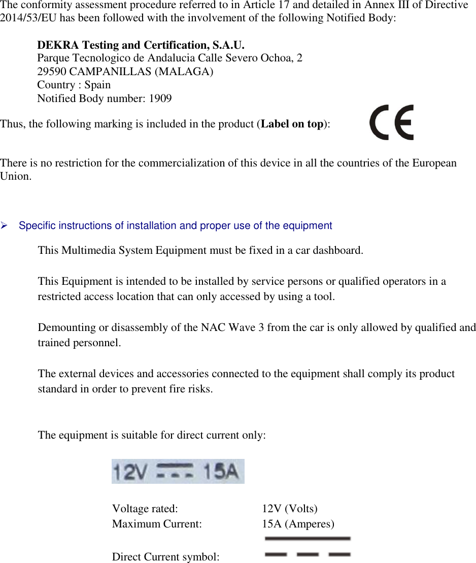   The conformity assessment procedure referred to in Article 17 and detailed in Annex III of Directive 2014/53/EU has been followed with the involvement of the following Notified Body:  DEKRA Testing and Certification, S.A.U. Parque Tecnologico de Andalucia Calle Severo Ochoa, 2  29590 CAMPANILLAS (MALAGA) Country : Spain Notified Body number: 1909  Thus, the following marking is included in the product (Label on top):     There is no restriction for the commercialization of this device in all the countries of the European Union.      Specific instructions of installation and proper use of the equipment  This Multimedia System Equipment must be fixed in a car dashboard.   This Equipment is intended to be installed by service persons or qualified operators in a restricted access location that can only accessed by using a tool.  Demounting or disassembly of the NAC Wave 3 from the car is only allowed by qualified and trained personnel.  The external devices and accessories connected to the equipment shall comply its product standard in order to prevent fire risks.   The equipment is suitable for direct current only:    Voltage rated:       12V (Volts) Maximum Current:     15A (Amperes) Direct Current symbol:        