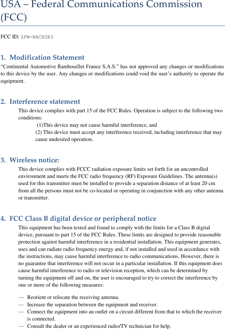 USA – Federal Communications Commission (FCC) FCC ID: ZFW-NACEUR3 1. Modification Statement  “Continental Automotive Rambouillet France S.A.S.” has not approved any changes or modifications to this device by the user. Any changes or modifications could void the user’s authority to operate the equipment. 2. Interference statement   This device complies with part 15 of the FCC Rules. Operation is subject to the following two conditions:  (1)This device may not cause harmful interference, and  (2) This device must accept any interference received, including interference that may cause undesired operation. 3. Wireless notice: This device complies with FCCC radiation exposure limits set forth for an uncontrolled environment and meets the FCC radio frequency (RF) Exposure Guidelines. The antenna(s) used for this transmitter must be installed to provide a separation distance of at least 20 cm from all the persons must not be co-located or operating in conjunction with any other antenna or transmitter. 4. FCC Class B digital device or peripheral notice   This equipment has been tested and found to comply with the limits for a Class B digital device, pursuant to part 15 of the FCC Rules. These limits are designed to provide reasonable protection against harmful interference in a residential installation. This equipment generates, uses and can radiate radio frequency energy and, if not installed and used in accordance with the instructions, may cause harmful interference to radio communications. However, there is no guarantee that interference will not occur in a particular installation. If this equipment does cause harmful interference to radio or television reception, which can be determined by turning the equipment off and on, the user is encouraged to try to correct the interference by one or more of the following measures:  — Reorient or relocate the receiving antenna. — Increase the separation between the equipment and receiver. — Connect the equipment into an outlet on a circuit different from that to which the receiver is connected. — Consult the dealer or an experienced radio/TV technician for help. 