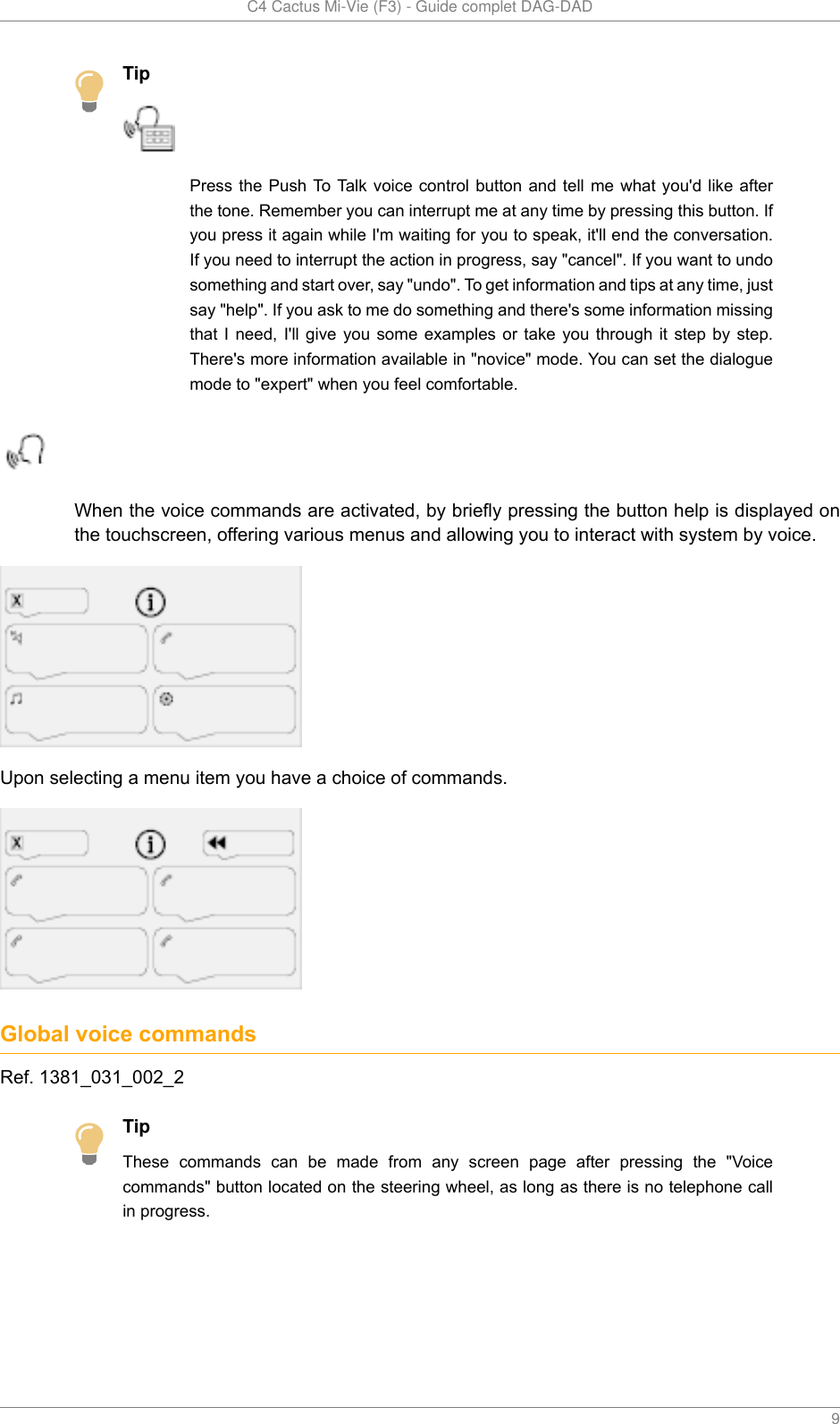   C4 Cactus Mi-Vie (F3) - Guide complet DAG-DAD    9TipPress the  Push To Talk voice  control button  and tell  me what you&apos;d  like afterthe tone. Remember you can interrupt me at any time by pressing this button. Ifyou press it again while I&apos;m waiting for you to speak, it&apos;ll end the conversation.If you need to interrupt the action in progress, say &quot;cancel&quot;. If you want to undosomething and start over, say &quot;undo&quot;. To get information and tips at any time, justsay &quot;help&quot;. If you ask to me do something and there&apos;s some information missingthat I need,  I&apos;ll  give  you  some  examples  or  take  you  through  it step by  step.There&apos;s more information available in &quot;novice&quot; mode. You can set the dialoguemode to &quot;expert&quot; when you feel comfortable.When the voice commands are activated, by briefly pressing the button help is displayed onthe touchscreen, offering various menus and allowing you to interact with system by voice.Upon selecting a menu item you have a choice of commands.Global voice commandsRef. 1381_031_002_2TipThese  commands  can  be  made  from  any  screen  page  after  pressing  the  &quot;Voicecommands&quot; button located on the steering wheel, as long as there is no telephone callin progress.