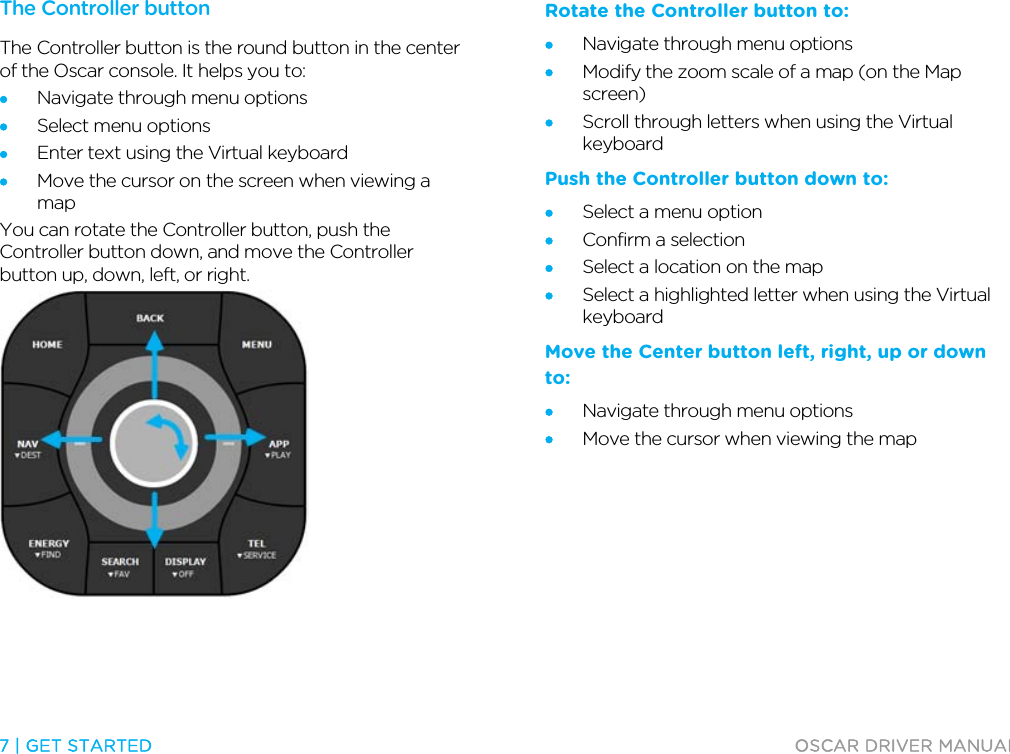  7 | GET STARTED  OSCAR DRIVER MANUAL  The Controller button The Controller button is the round button in the center of the Oscar console. It helps you to: • Navigate through menu options • Select menu options • Enter text using the Virtual keyboard • Move the cursor on the screen when viewing a map You can rotate the Controller button, push the Controller button down, and move the Controller button up, down, left, or right.  Rotate the Controller button to: • Navigate through menu options • Modify the zoom scale of a map (on the Map screen) • Scroll through letters when using the Virtual keyboard Push the Controller button down to: • Select a menu option • Confirm a selection • Select a location on the map • Select a highlighted letter when using the Virtual keyboard Move the Center button left, right, up or down to: • Navigate through menu options • Move the cursor when viewing the map  