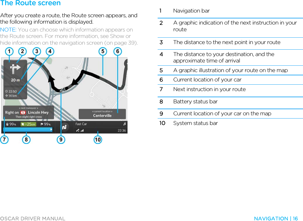  OSCAR DRIVER MANUAL  NAVIGATION | 16  The Route screen After you create a route, the Route screen appears, and the following information is displayed. NOTE: You can choose which information appears on the Route screen. For more information, see Show or hide information on the navigation screen (on page 39).   1 Navigation bar 2 A graphic indication of the next instruction in your route 3 The distance to the next point in your route 4 The distance to your destination, and the approximate time of arrival 5 A graphic illustration of your route on the map 6 Current location of your car 7 Next instruction in your route 8 Battery status bar 9 Current location of your car on the map 10 System status bar   