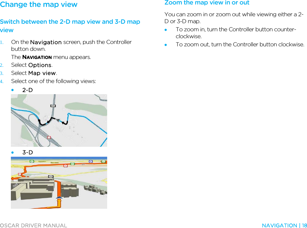  OSCAR DRIVER MANUAL  NAVIGATION | 18  Change the map view Switch between the 2-D map view and 3-D map view 1. On the Navigation screen, push the Controller button down. The NAVIGATION menu appears. 2. Select Options. 3. Select Map view. 4. Select one of the following views: • 2-D  • 3-D   Zoom the map view in or out You can zoom in or zoom out while viewing either a 2-D or 3-D map.  • To zoom in, turn the Controller button counter-clockwise. • To zoom out, turn the Controller button clockwise.  
