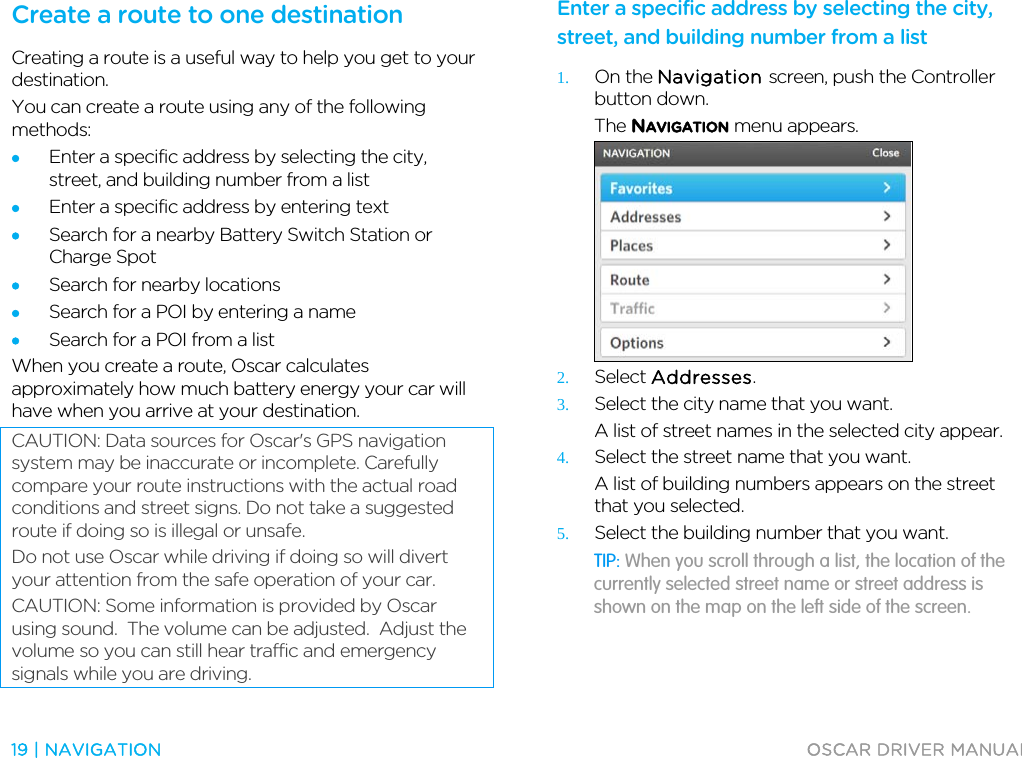  19 | NAVIGATION  OSCAR DRIVER MANUAL  Create a route to one destination Creating a route is a useful way to help you get to your destination. You can create a route using any of the following methods: • Enter a specific address by selecting the city, street, and building number from a list • Enter a specific address by entering text • Search for a nearby Battery Switch Station or Charge Spot • Search for nearby locations • Search for a POI by entering a name • Search for a POI from a list When you create a route, Oscar calculates approximately how much battery energy your car will have when you arrive at your destination. CAUTION: Data sources for Oscar&apos;s GPS navigation system may be inaccurate or incomplete. Carefully compare your route instructions with the actual road conditions and street signs. Do not take a suggested route if doing so is illegal or unsafe. Do not use Oscar while driving if doing so will divert your attention from the safe operation of your car. CAUTION: Some information is provided by Oscar using sound.  The volume can be adjusted.  Adjust the volume so you can still hear traffic and emergency signals while you are driving.  Enter a specific address by selecting the city, street, and building number from a list 1. On the Navigation screen, push the Controller button down. The NAVIGATION menu appears.  2. Select Addresses. 3. Select the city name that you want. A list of street names in the selected city appear. 4. Select the street name that you want. A list of building numbers appears on the street that you selected. 5. Select the building number that you want. TIP: When you scroll through a list, the location of the currently selected street name or street address is shown on the map on the left side of the screen. 