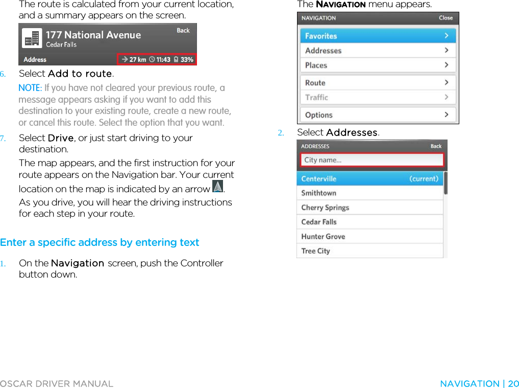  OSCAR DRIVER MANUAL  NAVIGATION | 20  The route is calculated from your current location, and a summary appears on the screen.  6. Select Add to route. NOTE: If you have not cleared your previous route, a message appears asking if you want to add this destination to your existing route, create a new route, or cancel this route. Select the option that you want. 7. Select Drive, or just start driving to your destination. The map appears, and the first instruction for your route appears on the Navigation bar. Your current location on the map is indicated by an arrow  . As you drive, you will hear the driving instructions for each step in your route.  Enter a specific address by entering text 1. On the Navigation screen, push the Controller button down. The NAVIGATION menu appears.  2. Select Addresses.  