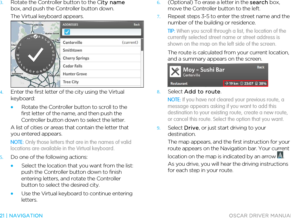  21 | NAVIGATION  OSCAR DRIVER MANUAL  3. Rotate the Controller button to the City name box, and push the Controller button down. The Virtual keyboard appears.  4. Enter the first letter of the city using the Virtual keyboard: • Rotate the Controller button to scroll to the first letter of the name, and then push the Controller button down to select the letter. A list of cities or areas that contain the letter that you entered appears. NOTE: Only those letters that are in the names of valid locations are available in the Virtual keyboard. 5. Do one of the following actions: • Select the location that you want from the list: push the Controller button down to finish entering letters, and rotate the Controller button to select the desired city. • Use the Virtual keyboard to continue entering letters. 6. (Optional) To erase a letter in the search box, move the Controller button to the left. 7. Repeat steps 3-5 to enter the street name and the number of the building or residence. TIP: When you scroll through a list, the location of the currently selected street name or street address is shown on the map on the left side of the screen. The route is calculated from your current location, and a summary appears on the screen.  8. Select Add to route. NOTE: If you have not cleared your previous route, a message appears asking if you want to add this destination to your existing route, create a new route, or cancel this route. Select the option that you want. 9. Select Drive, or just start driving to your destination. The map appears, and the first instruction for your route appears on the Navigation bar. Your current location on the map is indicated by an arrow  . As you drive, you will hear the driving instructions for each step in your route.  