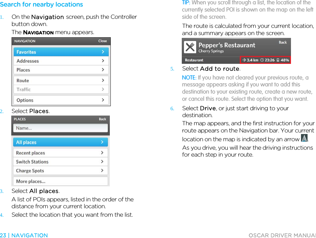  23 | NAVIGATION  OSCAR DRIVER MANUAL  Search for nearby locations 1. On the Navigation screen, push the Controller button down. The NAVIGATION menu appears.  2. Select Places.  3. Select All places. A list of POIs appears, listed in the order of the distance from your current location. 4. Select the location that you want from the list. TIP: When you scroll through a list, the location of the currently selected POI is shown on the map on the left side of the screen. The route is calculated from your current location, and a summary appears on the screen.  5. Select Add to route. NOTE: If you have not cleared your previous route, a message appears asking if you want to add this destination to your existing route, create a new route, or cancel this route. Select the option that you want. 6. Select Drive, or just start driving to your destination. The map appears, and the first instruction for your route appears on the Navigation bar. Your current location on the map is indicated by an arrow  . As you drive, you will hear the driving instructions for each step in your route.  