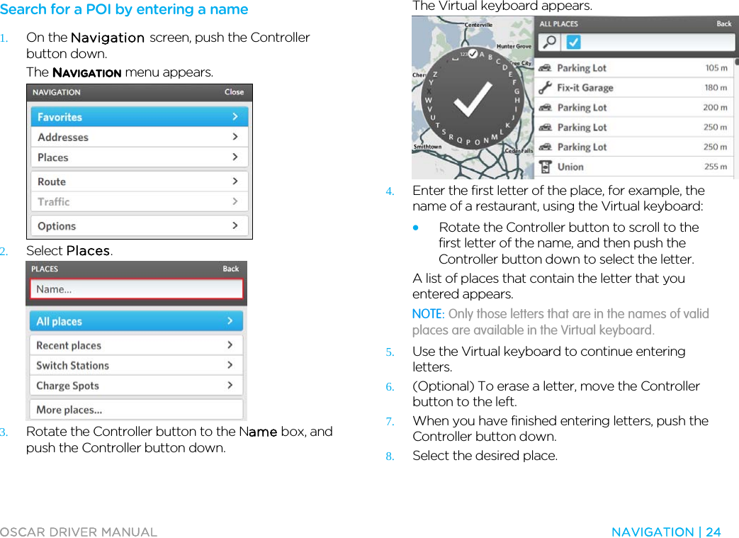  OSCAR DRIVER MANUAL  NAVIGATION | 24  Search for a POI by entering a name 1. On the Navigation screen, push the Controller button down. The NAVIGATION menu appears.  2. Select Places.  3. Rotate the Controller button to the Name box, and push the Controller button down. The Virtual keyboard appears.  4. Enter the first letter of the place, for example, the name of a restaurant, using the Virtual keyboard: • Rotate the Controller button to scroll to the first letter of the name, and then push the Controller button down to select the letter. A list of places that contain the letter that you entered appears. NOTE: Only those letters that are in the names of valid places are available in the Virtual keyboard. 5. Use the Virtual keyboard to continue entering letters. 6. (Optional) To erase a letter, move the Controller button to the left. 7. When you have finished entering letters, push the Controller button down.  8. Select the desired place. 