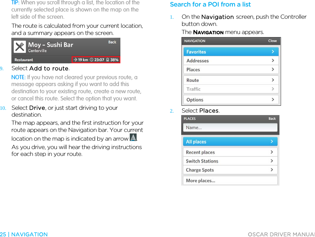  25 | NAVIGATION  OSCAR DRIVER MANUAL  TIP: When you scroll through a list, the location of the currently selected place is shown on the map on the left side of the screen. The route is calculated from your current location, and a summary appears on the screen.  9. Select Add to route. NOTE: If you have not cleared your previous route, a message appears asking if you want to add this destination to your existing route, create a new route, or cancel this route. Select the option that you want. 10. Select Drive, or just start driving to your destination. The map appears, and the first instruction for your route appears on the Navigation bar. Your current location on the map is indicated by an arrow  . As you drive, you will hear the driving instructions for each step in your route.  Search for a POI from a list 1. On the Navigation screen, push the Controller button down. The NAVIGATION menu appears.  2. Select Places.  