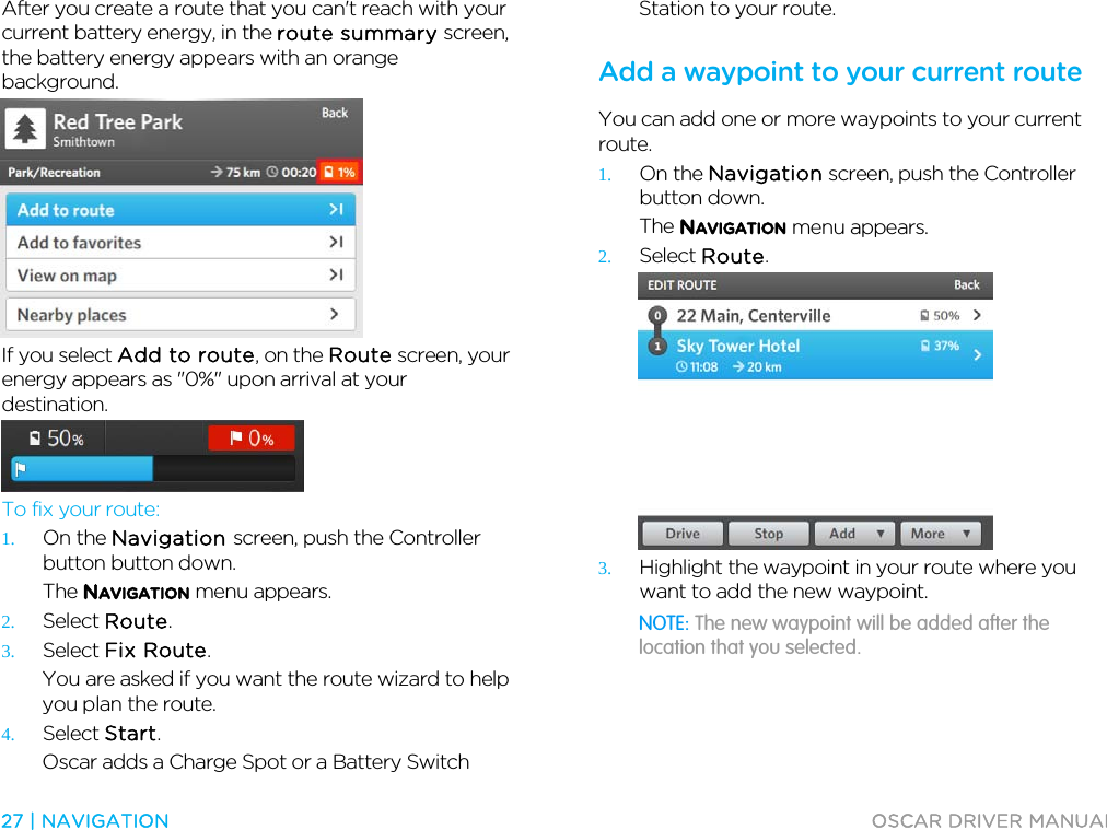  27 | NAVIGATION  OSCAR DRIVER MANUAL  After you create a route that you can&apos;t reach with your current battery energy, in the route summary screen, the battery energy appears with an orange background.  If you select Add to route, on the Route screen, your energy appears as &quot;0%&quot; upon arrival at your destination.  To fix your route: 1. On the Navigation screen, push the Controller button button down. The NAVIGATION menu appears. 2. Select Route. 3. Select Fix Route. You are asked if you want the route wizard to help you plan the route. 4. Select Start. Oscar adds a Charge Spot or a Battery Switch Station to your route.  Add a waypoint to your current route You can add one or more waypoints to your current route. 1. On the Navigation screen, push the Controller button down. The NAVIGATION menu appears. 2. Select Route.  3. Highlight the waypoint in your route where you want to add the new waypoint. NOTE: The new waypoint will be added after the location that you selected. 