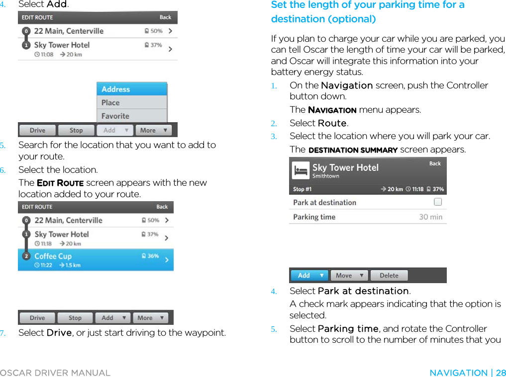  OSCAR DRIVER MANUAL  NAVIGATION | 28  4. Select Add.  5. Search for the location that you want to add to your route. 6. Select the location. The EDIT ROUTE screen appears with the new location added to your route.  7. Select Drive, or just start driving to the waypoint.  Set the length of your parking time for a destination (optional) If you plan to charge your car while you are parked, you can tell Oscar the length of time your car will be parked, and Oscar will integrate this information into your battery energy status. 1. On the Navigation screen, push the Controller button down. The NAVIGATION menu appears. 2. Select Route. 3. Select the location where you will park your car. The DESTINATION SUMMARY screen appears.  4. Select Park at destination. A check mark appears indicating that the option is selected. 5. Select Parking time, and rotate the Controller button to scroll to the number of minutes that you 