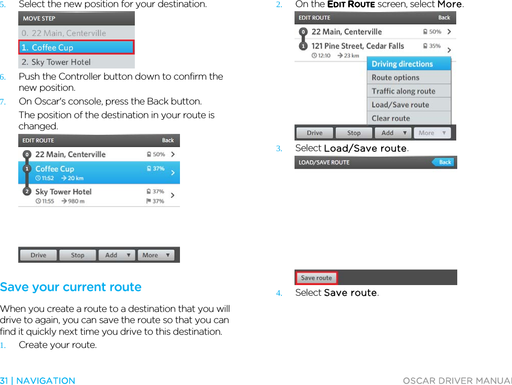  31 | NAVIGATION  OSCAR DRIVER MANUAL  5. Select the new position for your destination.  6. Push the Controller button down to confirm the new position. 7. On Oscar&apos;s console, press the Back button. The position of the destination in your route is changed.   Save your current route When you create a route to a destination that you will drive to again, you can save the route so that you can find it quickly next time you drive to this destination.  1. Create your route. 2. On the EDIT ROUTE screen, select More.  3. Select Load/Save route.  4. Select Save route. 