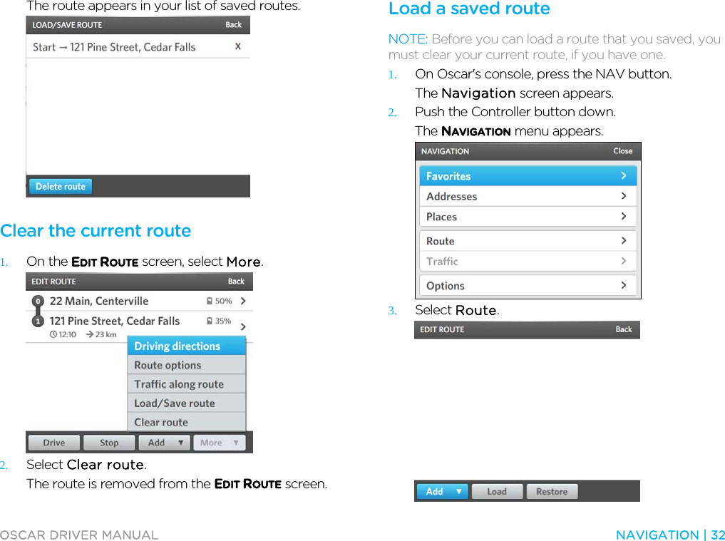  OSCAR DRIVER MANUAL  NAVIGATION | 32  The route appears in your list of saved routes.   Clear the current route 1. On the EDIT ROUTE screen, select More.  2. Select Clear route. The route is removed from the EDIT ROUTE screen.  Load a saved route NOTE: Before you can load a route that you saved, you must clear your current route, if you have one. 1. On Oscar&apos;s console, press the NAV button. The Navigation screen appears. 2. Push the Controller button down. The NAVIGATION menu appears.  3. Select Route.  